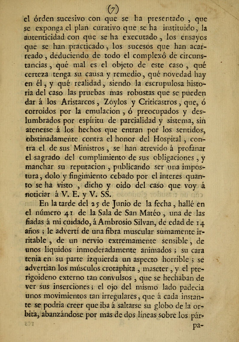 el orden sucesivo con que se ha presentado , que $e exponga el plan curativo que se ha instituido, la autenticidad con que se ha executado 3 los ensayos que se han practicado , los sucesos que han acar- reado 5 deduciendo de todo el complexo de circuns- tancias 3 qué mal es el objeto de este caso , qué certeza tenga su causa y remedio, qué novedad hay en él5 y qué realidad, siendo la escrupulosa histo- ria del caso las pruebas mas robustas que se pueden dar á los Aristarcos, Zoylos y Criticastros, que, ó corroídos por la emulación , ó preocupados y des- lumhrados por espíritu de parcialidad y sistema, sin atenerle á los hechos que entran por los sentidos, obstinadamente contra el honor del Hospital , con- tra el de sus Ministros, se han atrevido á profanar el sagrado del cumplimiento de sus obligaciones , y manchar su reputación , publicando ser una impos- tura, dolo y fingimiento cebado por el interés quan- to se ha visto , dicho y oido del caso que voy 4 noticiar á V, E. y V. SS. En la tarde del 25 de Junio de la fecha, hallé en el número 41 de la Sala de San Mateo , una de las fiadas á mi cuidado, á Ambrosio Silvan, de edad de 14 años ; le advertí de una fibra muscular sumamente ir* ritable , de un nervio extremamente sensible, de «nos líquidos inmoderadamente animados i su cara tenia en su parte izquierda un aspecto horrible ; se advertían los músculos crotaphita , maseter, y el pte- rigoideno externo tan convulsos , que se hechaban de ver sus inserciones; el ojo del mismo lado padecia unos movimientos tan irregulares, que á cada instan- te se podría creer que iba a saltarse su globo de !a ór- bita, abanzándose por mas de dos líneas sobre los par- pa-