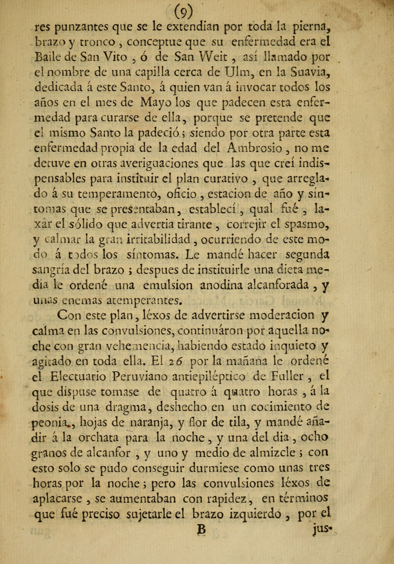 res punzantes que se le extendían por toda la pierna, brazo y tronco , conceptué que su enfermedad era el Baile de San Vito ^ ó de San Weit , así llamado por el nombre de una capilla cerca de Ulm, en la Suavia, dedicada á este Santo, á quien van á invocar todos los años en el mes de Mayo los que padecen esta enfer- medad para curarse de ella, porque se pretende que el mismo Santo la padeció; siendo por otra parte esta enfermedad propia de la edad del Ambrosio , no me detuve en otras averiguaciones que las que creí indis- pensables para instittür el plan curativo , que arregla- do á su temperamento, oficio , estación de año y sín- tomas que se presentaban, establecí, qual fué , la- xar el sólido que advertia tirante , correjir el spasmo, y calmar la gran irritabilidad , ocurriendo de este mo- do á todos los síntomas. Le mandé hacer segunda sangría del brazo ; después de instituirle una diera me- dia le ordené una emulsión anodina alcanforada , y unas enemas atemperantes. Con este plan, léxos de advertirse moderación y calma en las convulsiones, continuaron por aquella no- che con gran vehemencia, habiendo estado inquieto y agitado en toda ella. El 2<5 por la mañana le ordené el Electuario Peruviano antiepiléptico de Fuller , el que dispuse tomase de quatro á qwatro horas , á la dosis de una dragma, deshecho en un cocimiento de peonía», hojas de naranja, y flor de tila, y mandé aña- dir á la orchata para la noche , y una del día , ocho granos de alcanfor , y uno y medio de almizcle ; con esto solo se pudo conseguir durmiese como unas tres horas por la noche; pero las convulsiones léxos de aplacarse , se aumentaban con rapidez, en términos que fué preciso sujetarle el brazo izquierdo , por el