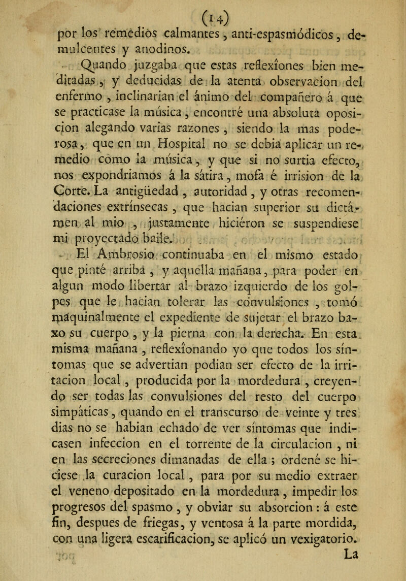 por los remedios calmantes , anci-espasmódicos, de- mulcentes y anodinos. Qaando juzgaba que estas reflexiones bien me- ditadas y y deducidas de la atenta observación del enfermo , inclinarían el ánimo del compañero á que se practicase la música, encontré una absoluta oposi- ción alegando varias razones , siendo la mas pode- rosa 5 que en un Hospital no se debia aplicar un re-. medio como la música, y que si no surtid efecto^ nos expondríamos á la sátira, mofa é irrisión de la Corte. La antigüedad , autoridad , y otras recomen-^ daciones extrínsecas , que hacían superior su dicta» njen ^1 mío , justamente hicieron se suspendiese i^i proyectado baile; ,. . . ... í, - El AmbrosÍQ; continuaba en el mismo estado? que pinté arriba , y aquella mañana, para poder en algún modo libertar al brazo izquierdo de los gol- pc$ que le. hacían tolerar las convulsiones , tomó. i^iáquinalmente el expediente de sujetar el brazo ba- Ko su cuerpo 5 y la pierna con. la derecha. En esta, misma mañana , reflexionando yo que todos los sín- tomas que se advertían podían ser efecto de la irri- tación local 5 producida por la mordedura , creyen- dp ser todas las convulsiones del resto del cuerpo simpáticas, quando en el transcurso de veinte y tres días no se habían echado de ver síntomas que indi- casen infección en el torrente de la circulación , ni en las secreciones dimanadas de ella ; ordené se hi- ciese la curación local, para por su medio extraer el veneno depositado en la mordedura , impedir los progresos del spasmo , y obviar su absorción : á este fin, después de friegas, y ventosa á la parte mordida, qpii ^na ligera escarificación, se aplicó un vexigatorio. '^hn La