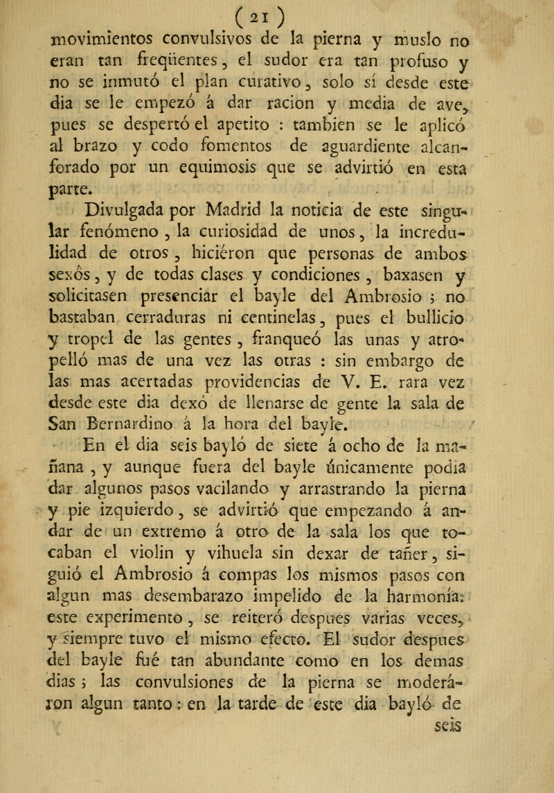movimientos convulsivos de la pierna y muslo no eran tan freqüentes, el sudor era tan profuso y no se inmutó el plan curativo ^ solo sí desde este dia se le empezó a dar ración y media de ave,. pues se despertó el apetito : también se le aplicó al brazo y codo fomentos de aguardiente alcan- forado por un equimosis que se advirtió en esta parte. Divulgada por Madrid la noticia de este singu-* lar fenómeno , la curiosidad de unos, la incredu- lidad de otros , hicieron que personas de ambos^ se^ós 5 y de todas clases y condiciones , baxasen y solicitasen presenciar el bayle del Ambrosio 5 no bastaban cerraduras ni centinelas, pues el bullicio y tropel de las gentes , franqueó las unas y atro-* pello mas de una vez las otras : sin embargo de las mas acertadas providencias de V. E. rara vez desde este dia dexó de llenarse de gente la sala de San Bernardino á la hora del bayie. - En el dia seis bayló de siete á ocho de la ma- ñana 5 y aunque fuera del bayle ánicamente podia dar algunos pasos vacilando y arrastrando la pierna y pie izquierdo 5 se advirti-ó que empezando á an- dar de un extremo á otro de la sala los que to- caban el violin y vihuela sin dexar de tañer ^j^ si- guió el Ambrosio á compás los mismos pasos con algún mas desembarazo impelido de la harmonía;^ este experimento 5 se reiteró después varias vcceSj y siempre tuvo el mismo efecto. El sudor después del bayle fué tan abundante como en los demás dias; las convulsiones de la pierna se modera- ron algún tanto: en la tarde de este dia bayló de sefe