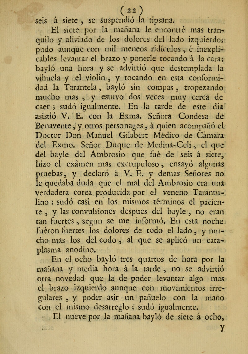 seis á siete , se suspendió la tipsana. El sicce por la mañana le encontré mas tran- quilo y aliviado de los dolores del lado izquierdo; pudo aunque con mil meneos ridículos , c inexpli- cables levantar el brazo y ponerle tocando á la cara; bayló una hora y se advirtió que destemplada la vihuela y el violin , y tocando en esta conformi- dad la Tarantela, bayló sin compás , tropezando mucho mas , y estuvo dos veces muy cerca de caer ; sudó igualmente. En la tarde de este dia asistió V. E. con la Exma. Señora Condesa de Benavente, y otros personages, á quien acompañó el Doctor Don Manuel Gilabert Medico de Cámara del Exmo. Señor Duque de Medina-Celi, el que del bayle del Ambrosio que fué de seis á siete, hizo el examen mas excrupuloso, ensayó algunas pruebas, y declaró á V. E. y demás Señores no le quedaba duda que el mal del Ambrosio era una verdadera corea producida por el veneno Tarantu- lino ; sudó casi en los mismos términos el pacien- te 5 y las convulsiones después del bayle , no eran tan fuertes , según se me informó. En esta noche fueron fuertes los dolores de todo el lado, y mu- cho mas los del codo, al que 5e aplicó un cata- plasma anodino. En el ocho bayló tres quartos de hora por la mañana v media hora á la tarde , no se advirtió otra novedad que la de poder levantar algo mas el brazo izquierdo aunque con movimientos irre- gulares 5 y poder asir un pañuelo con la mano con el mismo desarreglo ; sudó igualmente. El nueve por la mañana bayló de siete á ocho, y