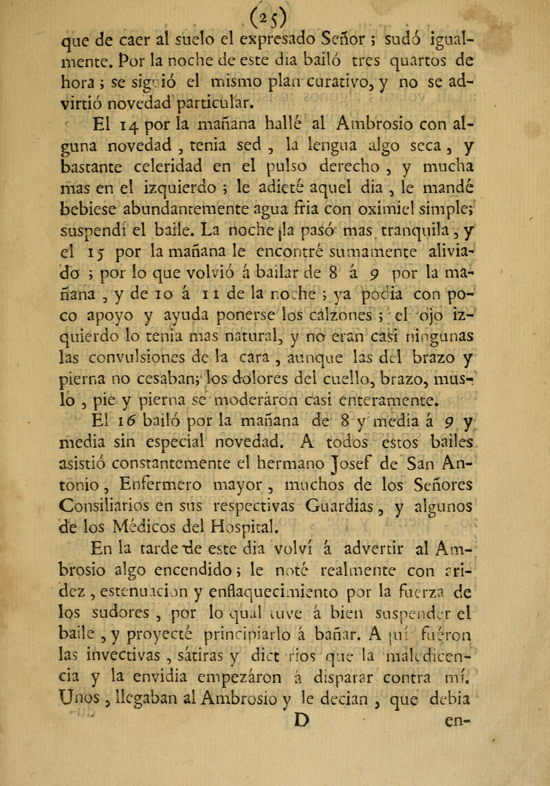 (^5) que de caer al suelo el expresado Señor ; sudó igual- mente. Por la noche de este día bailó tres quartos de hora ; se sig. ¡ó el mismo plan curativo, y no se ad- virtió novedad particular. El 14 por la mañana hallé al Ambrosio con al- guna novedad , tenia sed , la lengua algo seca, y bastante celeridad en el pulso derecho 5 y mucha mas en el izquierdo ; le adieté aquel dia , le mandé bebiese abundantemente agua fria con oximiel simple; suspendí el baile. La noche |la pasó mas tranquila, y el ij por la mañana le encontré sumamente alivia- do 3 por lo que volvió á bailar de 8 á 9 por la ma- ñana 3 y de 10 á 11 de la noche ; ya pocia con po- co apoyo y ayuda ponerse los calzones ;;el*ójo iz- quierdo lo tenia m>as natural, y no- eran caki ningunas las convulsiones de la cara , aunque las del brazo y pierna no cesabanj los dolores del cuello, brazo, musr^ lo , pie y pierna se moderaron casi enteramente. El 16 bailó por la mañana de 8 y media á 9 y media sin especial novedad. A todos estos bailes asistió constantemente el hermano Josef de San An- tonio , Enfermero mayor , muchos de los Señores Consiliarios en sus respectivas Guardias, y algunos de los Médicos del Hospital. En la tarde tie este dia volví á advertir al Am- brosio algo encendidos le noté realmente con ari- dez, estenuacion y enflaquecimiento por la fuerza de los sudores , por lo qual uive á bien suspender el baile ,y proyecté principiarlo á bañar. A |u: faéroq las invectivas , sátiras y dict ríos que la maledicen- cia y la envidia empezaron á disparar contra mí. Unos , llegaban al Ambrosio y le decían , que debia D ■ en-