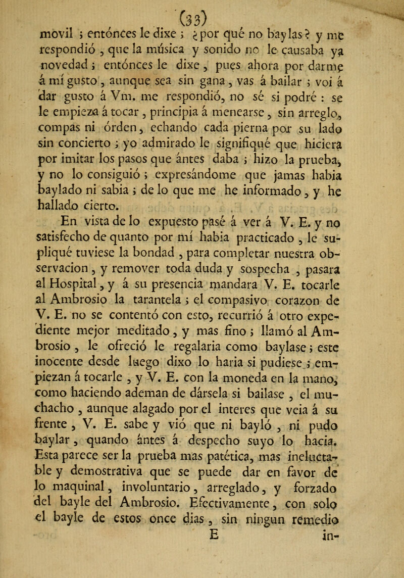 móvil 5 entonces le dixe i ¿por qué no baylas? y me respondió , que la música y sonido no le causaba yg novedad ; entonces le dixe , pues ahora por darm^ á mí gusto 3 aunque sea sin gana, vas á bailar ; voi á dar gusco a Vm. me respondió, no sé si podré : se le empieza á tocar , principia á menearse, sin arreglo,, compás ni orden, echando cada pierna por su lado sin concierto ; yo admirado le signifiqué que hiciera por imitar los pasos que antes daba j hizo la prueba^ y no lo consiguió ; expresándome que jamas habia baylado ni sabia ; de lo que me he informado ^ y he hallado cierto. En vista de lo expuesto pasé á ver á V. E. y no satisfecho dequanto por mí habia practicado , le su- pliqué tuviese la bondad , para completar nuestra ob- servación , y remover toda duda y sospecha , pasara al Hospital, y á su presencia mandara V. E, tocarle al Ambrosio la tarantela ; el compasivo corazón de V. E. no se contentó con esto, recurrió á otro expe- diente mejor meditado , y mas fino ; llamó al Am- brosio 5 le ofreció le regalarla como baylase y este inocente desde luego dixo lo haria si pudiese ; emr piezan á tocarle , y V, E. con la moneda en la mano,^ como haciendo ademan de dársela si bailase , el mu- chacho , aunque alagado por el interés que veia á su frente , V. E. sabe y vio que ni bayló , ni pudo baylar, quando antes á despecho suyo lo hacia. Esta parece ser la prueba mas patética, mas inelucta-n^ ble y demostrativa que se puede dar en favor de lo maquinal, involuntario, arreglado, y forzado del bayle del Ambrosio. Efectivamente, con solo el bayle de estos once dias, sin ningún remedio E in-