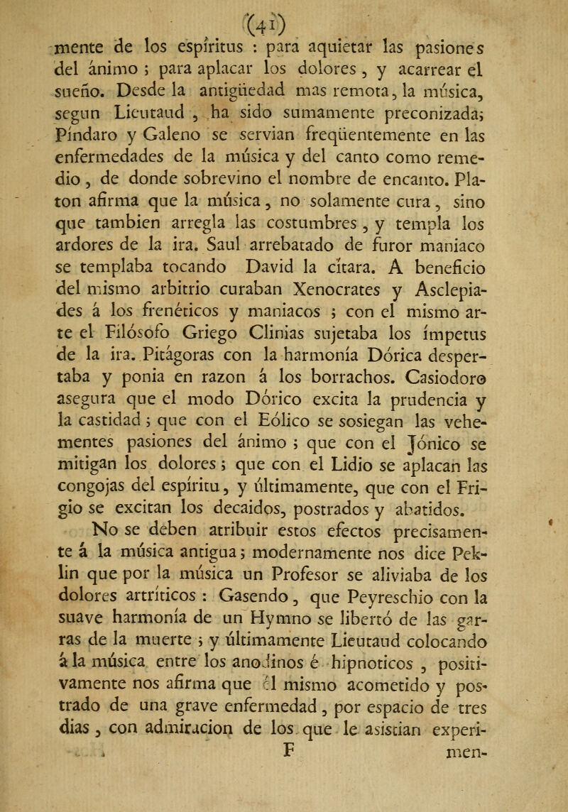 ,. t4Í) mente de los espíritus : para aquietar las pasiones del ánimo ; para aplacar los dolores , y acarrear el sueño. Desde la antigüedad mas remota ^ !a música, según Lieutaud , ha sido sumamente preconizadas Pindaro y Galeno se servían freqüencemente en las enfermedades de la música y del canto como reme- dio 5 de donde sobrevino el nombre de encanto. Pla- tón afirma que la música, no solamente cura, sino que también arregla las costumbres , y templa los ardores de la ira. Saúl arrebatado de furor maniaco se templaba tocando David la cítara. A beneficio del mismo arbitrio curaban Xenocrates y Asclepia- des á los frenéticos y maniacos ; con el mismo ar- te el Filósofo Griego Clinias sujetaba los ímpetus de la ira. Pitágoras con la harmonía Dórica desper- taba y ponia en razón á los borrachos. Casiodoro asegura que el modo Dórico excita la prudencia y la castidad 5 que con el Eólico se sosiegan las vehe- mentes pasiones del ánimo ; que con el Jónico se mitigan los dolores; que con el Lidio se aplacan las congojas del espíritu, y últimamente, que con el Fri- gio se excitan los decaídos, postrados y abatidos. No se deben atribuir estos efectos precisamen- te á la música antigua 5 modernamente nos dice Pek- lin que por la música un Profesor se aliviaba de los dolores artríticos : Gasendo, que Peyreschio con la suave harmonía de un Hymno se libertó de las gí^r- ras de la muerte > y últimamente Lieutaud colocando ala música entre los anoJinos é hipnóticos , positi- vamente nos afirma que él mismo acometido y pos* trado de una grave enfermedad, por espacio de tres dias , con admiración de los. que le asistían experi- F men-