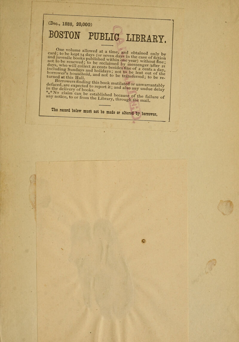 (Dec, 1888, 20,000) BOSTOlí PtTBLIO LIBRARY. One volume allowed at a t;,^^ j card;tobekepti4daysfo* eve^H' *^ ^tained onlv bv ánd juvenile bookt Si^ed SfnT ' *^^^^<^ «f fi¿tioíi not to be rene^ved; to be reclaimed T^^^^^^ ^^^t^out fine; days, who wiJl colíect 20 cení^W^ ^1- ^^^^enger after 21 including Sundays and hoSÍys 'no?tobeÍ ' .'^''^ %^^y' ttne7irt\ír¿aí°^^' ^^^ ^ - bít^sfe^fS fe íe! defa^eXaTel^^cíS^^^^ or unwa.antably in the delivery of books ^ ' '^ ^'^° ^^^ due delay Tle recrd Delow m.st not be mad, „ .„„,4 j^ j„„^^,^