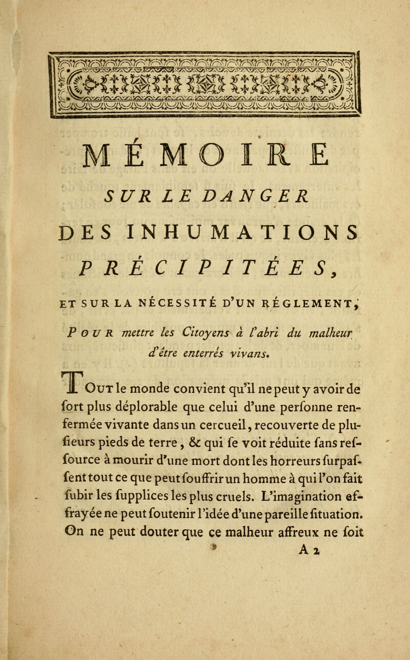 E MO I R E SUR LE DANGER DES INHUMATIONS PRÉCIPITÉES, ET SUR LA NÉCESSITÉ d'UN RÈGLEMENT, Pour mettre les Citoyens à l'abri du malheur £être enterrés vivans, JL OuT le monde convient qu'il ne peut y avoir de fort plus déplorable que celui d'une perfonne ren- fermée vivante dans un cercueil, recouverte de plu- fieurs pieds de terre, & qui fe voit réduite fans ref- fource à mourir d'une mort dont les horreurs furpaf- fenttout ce que peutfoufFrirun homme à qui l'on fait fubir les fupplices les plus cruels. L'imagination ef- frayée ne peut foutenir l'idée d'une pareille fituation. On ne peut douter que ce malheur affreux ne foit * Al