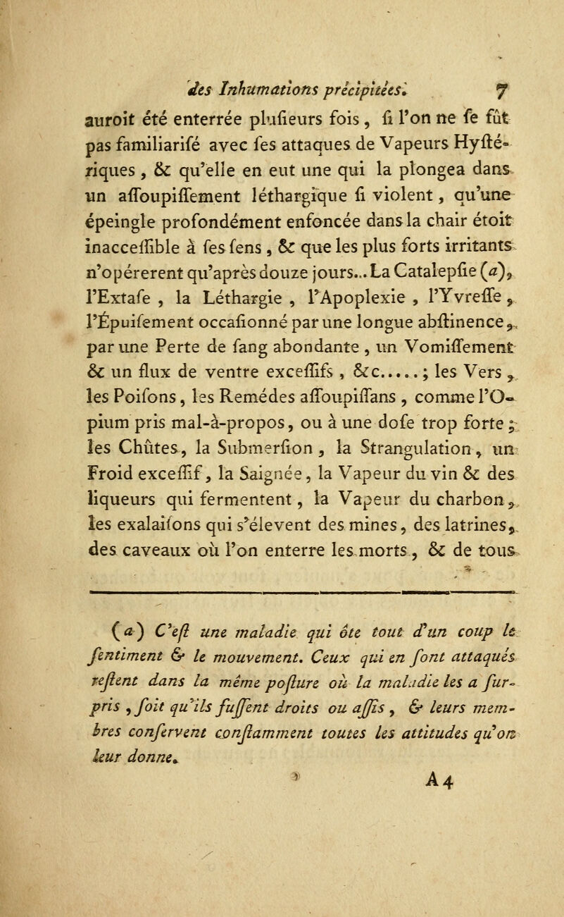 auroît été enterrée plufieurs fois, û l'on ne fe fût pas familiarifé avec hs attaques de Vapeurs Hyfté- riques , & qu'elle en eut une qui la plongea dans un affoupiffement léthargique ii violent, qu'une épeingle profondément enfoncée dans la chair étoit inaccelTible à {es fens, & que les plus forts irritants n'opérèrent qu'après douze jours... La Catalepfie (a)^ l'Extafe , la Léthargie , TApoplexie , l'Yvreffe, l'Épuifement occaiionné par une longue abftinence^-, par une Perte de fang abondante , un Vomiffement & un flux de ventre exceflifs , &c ; les Vers ^ les Poifons, les Remèdes affoupiffans , comme l'O- pium pris mal-à-propos, ou à une dofe trop forte;^: les Chûtes, la Submerfion, la Strangulation ^ un? Froid excefîif, la Saignée, la Vapeur du vin & des liqueurs qui fermentent, la Vapeur du charbon ^^ les exalailons qui s'^élevent des mines, des latrines, des caveaux où l'on enterre les morts , 6c de tous (^) Cefl une maladie qui été tout £un coup le fentiment & U mouvement. Ceux qui en font attaqués nflent dans la même poflure où la maladie les a fur- pris ^foït quils fujfent droits ou ajjîs , & leurs mem- bres confervent cjonfiamment toutes les attitudes quorz leur donne^ _^' A4