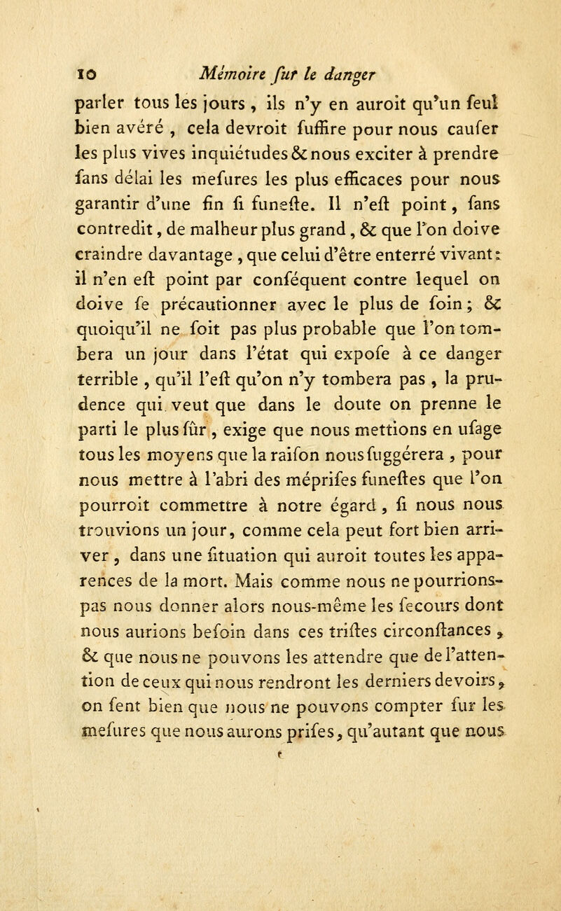 parler tous les jours , ils n'y en auroit qu'un feul bien avéré , cela devroit fufîire pour nous caufer les plus vives inquiétudes & nous exciter à prendre fans délai les luefures les plus efficaces pour nous garantir d'une fin fi funefte. Il n'eft point, fans contredit, de malheur plus grand, & que Ton doive craindre davantage , que celui d'être enterré vivant: il n'en eft point par conféquent contre lequel on doive fe précautionner avec le plus de foin ; & quoiqu'il ne foit pas plus probable que l'on tom- bera un jour dans l'état qui expofe à ce danger terrible , qu'il l'eft qu'on n'y tombera pas , la pru- dence qui veut que dans le doute on prenne le parti le plus fur , exige que nous mettions en ufage tous les moyens que la raifon nousfuggérera , pour nous mettre à l'abri des méprifes funeftes que l'on pourroit commettre à notre égard, ii nous nous trouvions un jour, comme cela peut fort bien arri- ver , dans une fituation qui auroit toutes les appa- rences de la mort. Mais comme nous ne pourrions- pas nous donner alors nous-même les fecours dont nous aurions befoin dans ces îriiles circonflances , & que nous ne pouvons les attendre que de l'atten- tion de ceux qui nous rendront les derniers devoirs ^ on fent bien que nous ne pouvons compter fur les mefures que nous aurons prifes, qu'autant que nous