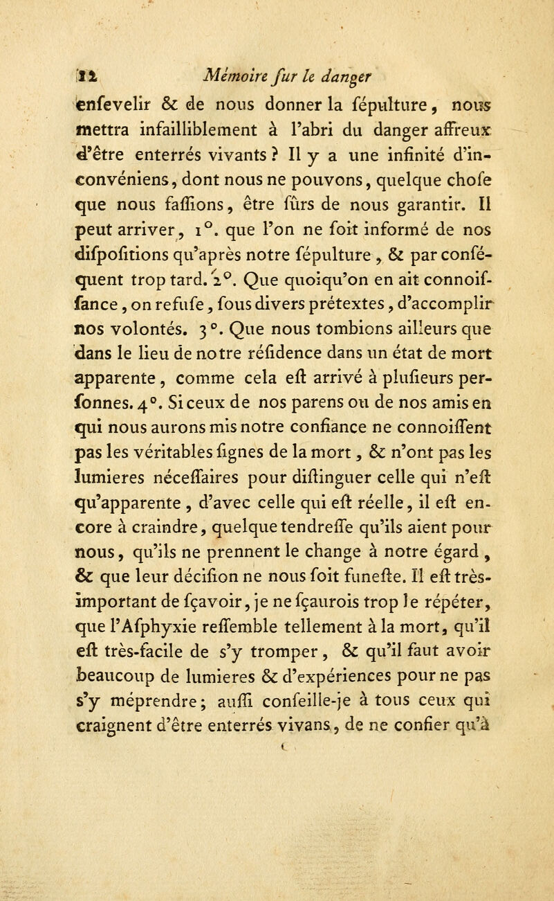 ènfevelir & de nous donner la fépHlture, nous mettra infailliblement à l'abri du danger afFreux d'être enterrés vivants ? Il y a une infinité d'in- convéniens, dont nous ne pouvons, quelque chofe que nous faffions, être fûrs de nous garantir. Il peut arriver, i^. que l'on ne foit informé de nos difpofitions qu'après notre fépulture, & par confé- quent trop tard. 2^. Que quoiqu'on en aitconnoif- fance, on refufe, fous divers prétextes, d'accomplir nos volontés. 3 *'. Que nous tombions ailleurs que dans le lieu de notre réfidence dans un état de mort apparente, comme cela eft arrivé à plufieurs per- fonnes. 4°. Si ceux de nos parens ou de nos amis en qui nous aurons mis notre confiance ne connoiflent pas les véritables fignes de la mort, & n'ont pas les lumières nécefiaires pour diftinguer celle qui n'efi: qu'apparente , d'avec celle qui eft réelle, il efl en- core à craindre, quelquetendreffe qu'ils aient pour nous, qu'ils ne prennent le change à notre égard , & que leur déciiion ne nous foit funefte. Il eft très- important de fçavoir, je ne fçaurois trop le répéter, que l'Afphyxie reffemble tellement à la mort, qu'il eft très-facile de s'y tromper , & qu'il faut avoir beaucoup de lumières & d'expériences pour ne pas s'y méprendre; aulîi confeille-je à tous ceux qui craignent d'être enterrés vivans, de ne confier qu'à