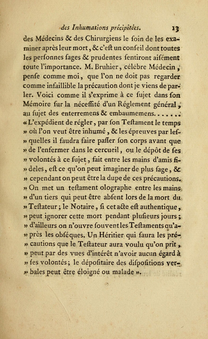 des Médecins & des Chirurgiens le foin de les exa- miner après leur mort, & c'eil un confeil dont toutes les perfonnes fages & prudentes fentiront aifément toute l'importance. M. Bruhier, célèbre Médecin ,' penfe comme moi, que l'on ne doit pas regarder comme infaillible la précaution dont je viens de par-; 1er. Voici comme il s'exprime à ce fujet dans fon Mémoire fur la néceffité d'un Règlement général y au fujet des enterremens & embaumemens ; « L'expédient de régler, par fon Teilament le temps » où Ton veut être inhumé, & les épreuves par lef- » quelles il faudra faire pafïer fon corps avant que y> de l'enfermer dans le cercueil, ou le dépôt de fes » volontés à ce fujet, fait entre les mains d'amis fî- » deles, eft ce qu'on peut imaginer de plus fage, & » cependant on peut être la dupe de ces précautions. » On met un teftament olographe entre les mains^ » d'un tiers qui peut être abfent lors de la mort du, »Teftateur; le Notaire, û cetaâ:e eft authentique, f> peut ignorer cette mort pendant plufieurs jours ; >> d'ailleurs on n'ouvre fouventlesTeftamentsqu'a- » près les obféques. Un Héritier qui faura les pré-i » cautions que le Teftateur aura voulu qu'on prît, » peut par des vues d'intérêt n'avoir aucun égard à » (es volontés ; le dépolitaire des difpoiitions ver- » baies peut être éloigné ou malade w.