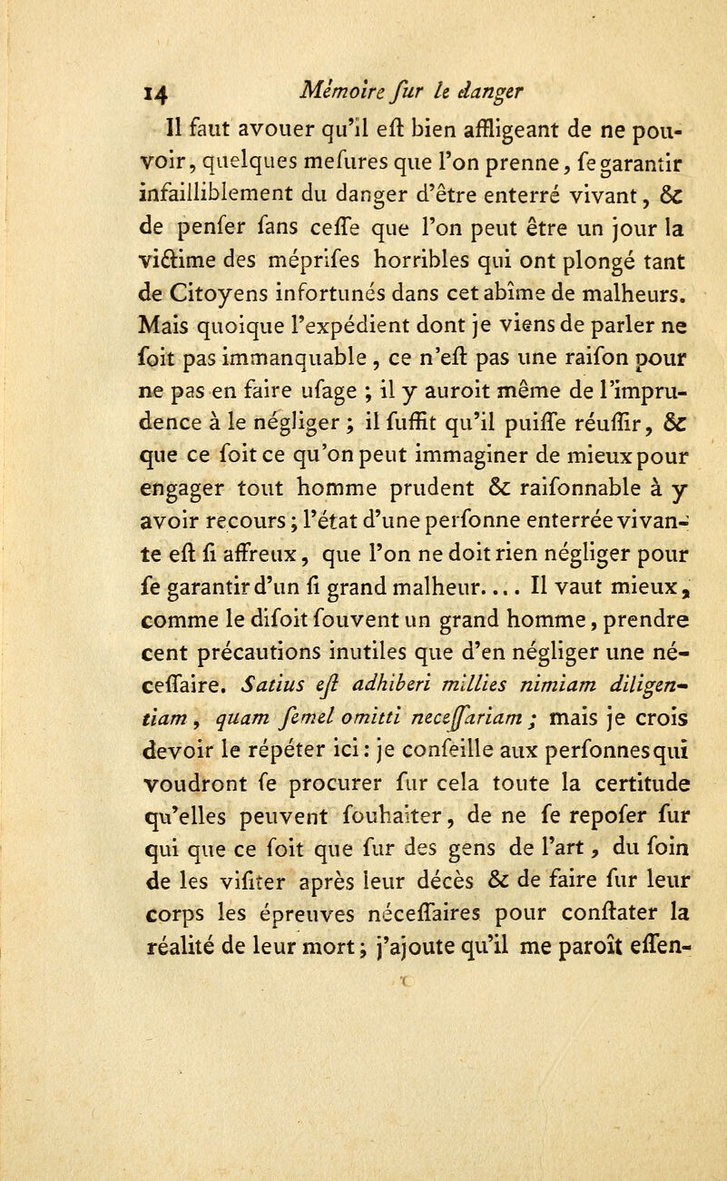 Il faut avouer qu'il efl bien affligeant de ne pou- voir, quelques mefiires que l'on prenne, fegarantir infailliblement du danger d'être enterré vivant, & de penfer fans ceffe que l'on peut être un jour la viftime des méprlfes horribles qui ont plongé tant de Citoyens infortunés dans cet abîme de malheurs. Mais quoique l'expédient dont je viens de parler ne foit pas immanquable , ce n'eft pas une raifon pour ne pas en faire ufage ; il y auroit même de l'impru- dence à le négliger ; il fuffit qu'il puifle réuffir, & que ce foit ce qu'on peut immaginer de mieux pour engager tout homme prudent & raifonnable à y avoir recours ; l'état d'une perfonne enterrée vivan- te eft fi affreux, que l'on ne doit rien négliger pour fe garantir d'un Ç\ grand malheur.... Il vaut mieux, comme le difoit fouvent un grand homme, prendre cent précautions inutiles que d'en négliger une né- ceflaire. Sadus ejl adhiberi mïllies nimïam diligent tiam , quam femel omittl neccjfariam ; mais je crois devoir le répéter ici ; je confeille aux perfonnesqui voudront fe procurer fur cela toute la certitude qu'elles peuvent fouhaiter, de ne fe repofer fur qui que ce foit que fur des gens de l'art, du foin de les vifiter après leur décès & de faire fur leur corps les épreuves néceffaires pour conflater la réalité de leur mort; j'ajoute qu'il me paroît effen-