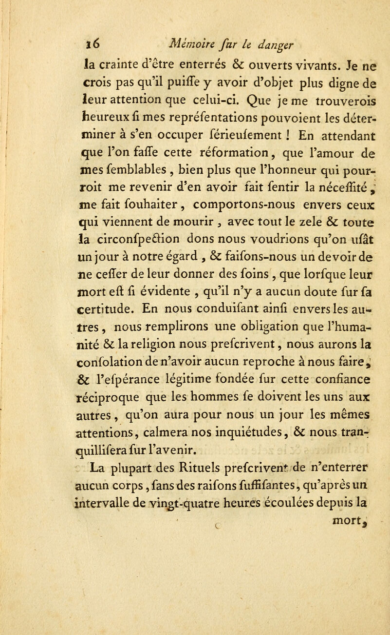 la crainte d'être enterrés & ouverts vivants. Je ne crois pas qu'il puiiTe y avoir d'objet plus digne de leur attention que celui-ci. Que je me trouverois heureux fi mes repréfentations pouvoient les déter- miner à s'en occuper férieufement ! En attendant que l'on faffe cette réformation, que l'amour de mes femblables , bien plus que l'honneur qui pour- roit me revenir d'en avoir fait fentir la néceiîité , me fait fouhaiter, comportons-nous envers ceux qui viennent de mourir , avec tout le zèle & toute la circonfpeâion dons nous voudrions qu'on ufât un jour à notre égard , & faifons-nous un devoir de ne ceffer de leur donner des foins , que lorfque leur mort efl fi évidente , qu'il n'y a aucun doute fur fa certitude. En nous conduifant ainfi envers les au- tres , nous remplirons une obligation que l'huma- nité & la religion nous prefcrivent, nous aurons la confolation de n'avoir aucun reproche à nous faire > & l'efpérance légitime fondée fur cette confiance réciproque que les hommes fe doivent les uns aux autres, qu'on aura pour nous un jour les mêmes attentions, calmera nos inquiétudes, & nous tran- quillifera fur l'avenir. La plupart des Rituels prefcrivent. de n'enterrer aucun corps, fans des raifons fuffifantes, qu'après un intervalle de vin^t-quatre heures écoulées depuis la mort j