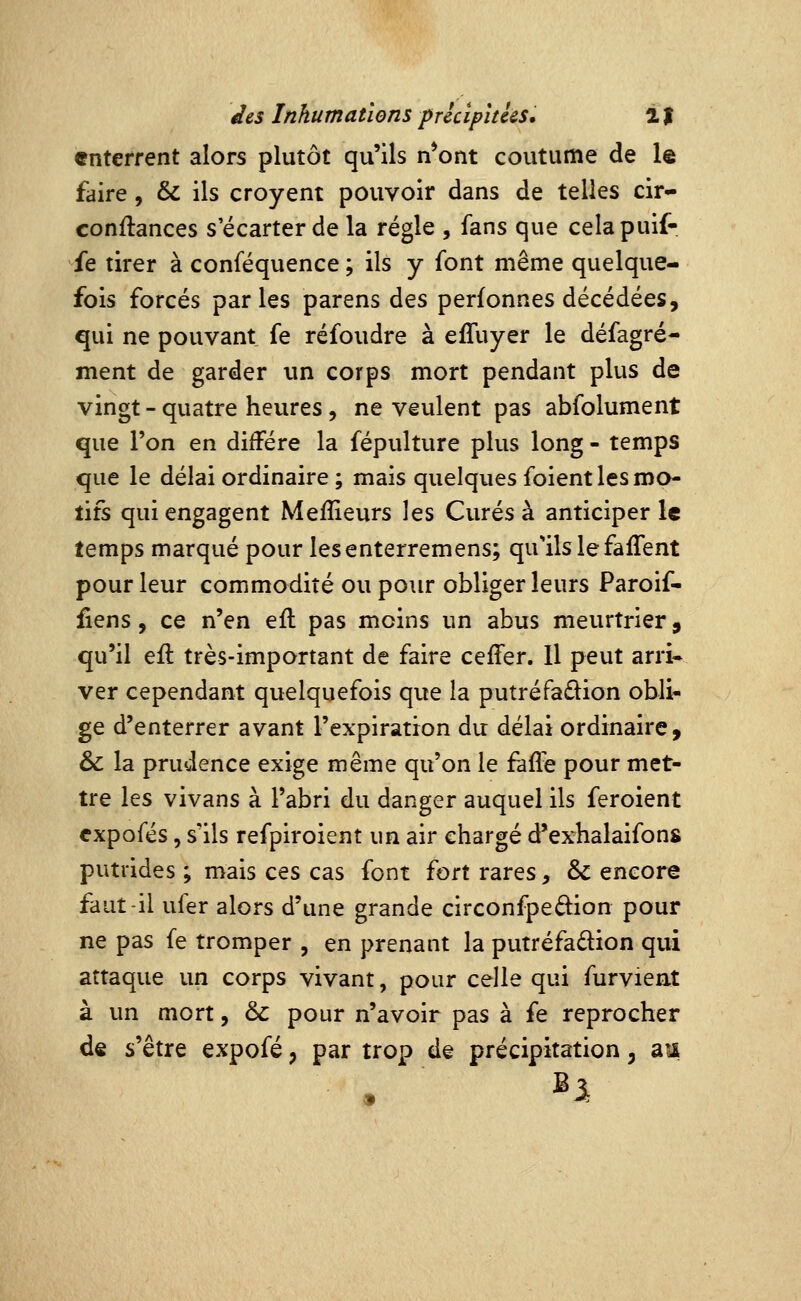 enterrent alors plutôt qu'ils n*ont coutume de le faire, & ils croyent pouvoir dans de telles cir- conflances s'écarter de la régie , fans que celapuif- ie tirer à conféquence ; ils y font même quelque- fois forcés parles parens des perfonnes décédées, qui ne pouvant fe réfoudre à effuyer le défagré- ment de garder un corps mort pendant plus de vingt - quatre heures, ne veulent pas abfolument que l'on en diffère la fépulture plus long - temps que le délai ordinaire ; mais quelques foient les mo- tifs qui engagent Meffieurs les Curés à anticiper le temps marqué pour lesenterremens; qu'ils le faifent pour leur commodité ou pour obliger leurs Paroif- fiens, ce n'en efl pas moins un abus meurtrier, qu'il efl très-important de faire ceffer. Il peut arri- ver cependant quelquefois que la putréfadlion obli- ge d'enterrer avant l'expiration du délai ordinaire, & la prudence exige même qu'on le faffe pour met- tre les vivans à l'abri du danger auquel ils feroient cxpcfés, s'ils refpiroient un air chargé d'exhalaifons putrides ; mais ces cas font fort rares, & encore faut-il ufer alors d'une grande circonfpedion pour ne pas fe tromper , en prenant la putréfadion qui attaque un corps vivant, pour celle qui furvieat à un mort, &c pour n'avoir pas à fe reprocher ds s'être expofé, par trop de précipitation, am