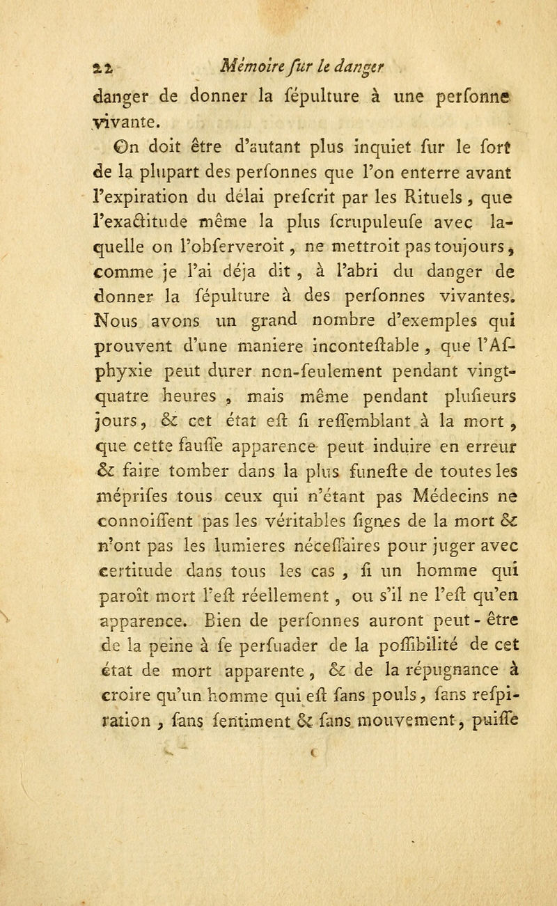 danger de donner la fépulture à une perfonne ^vi vante. ©n doit être d'autant plus inquiet fur le fort de la plupart des perfonnes que l'on enterre avant l'expiration du délai prefcrit par les Rituels, que l'exaditude même la plus fcrupuleufe avec la- quelle on Tobferveroit 5 ne mettroit pas toujours j comme je l'ai déjà dit , à l'abri du danger de donner la fépulture à des perfonnes vivantes. Nous avons un grand nombre d'exemples qui prouvent d'une manière inconteftable, que l'Af- phyxie peut durer non-feulement pendant vingt- quatre heures , mais même pendant plufieurs jours 5 & cet état eil fi reffemblant à la mort , que cette faulTe apparence- peut induire en erreur & faire tomber dans la plus funefte de toutes les méprifes tous ceux qui n'étant pas Médecins ne connoiffent pas les véritables fignes de la mort & n'ont pas les lumières nécefîaires pour juger avec €erti[ude dans tous les cas , ii un homme qui paroit mort l'efl réellement, ou s'il ne l'efl qu'en apparence. Bien de perfonnes auront peut-être de la peine à fe perfuader de la poffibilité de cet état de mort apparente, & de la répugnance à croire qu'un homme qui eft fans pouls, fans refpi- raîion , fans fentiment 6c fans mouvement, puiffé