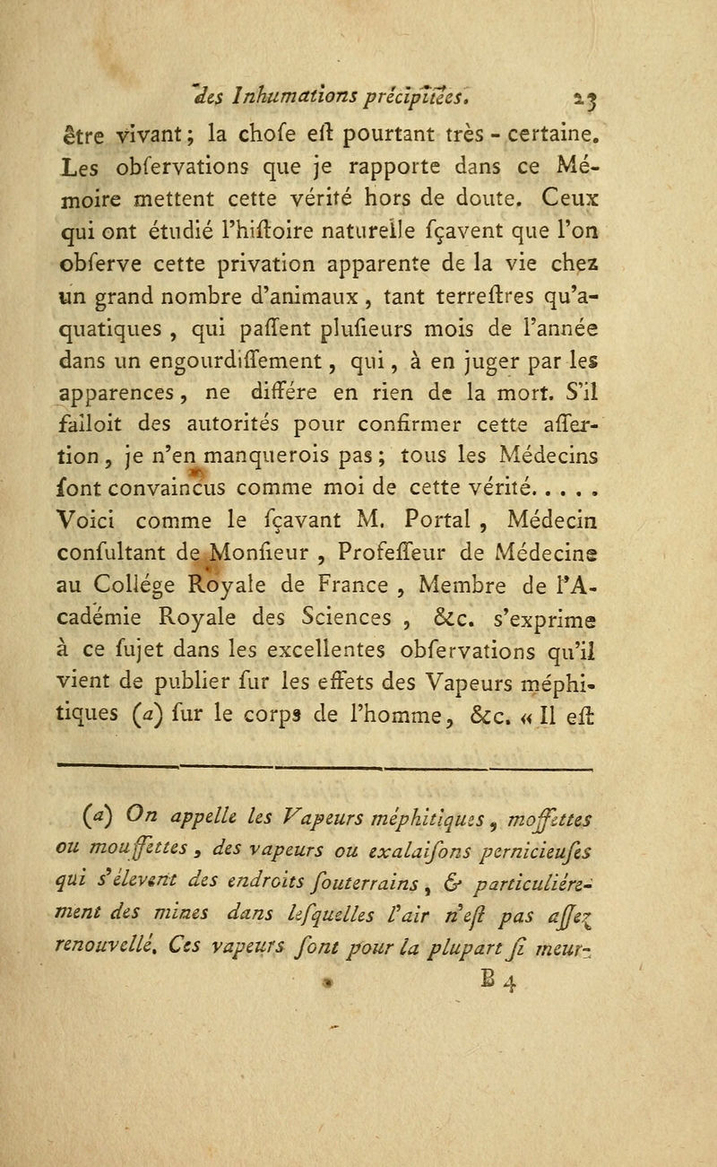 être vivant ; la chofe eft pourtant très - certaine. Les obfervations que je rapporte dans ce Mé- moire mettent cette vérité hors de doute. Ceux qui ont étudié l'hiiloire naturelle fçavent que l'on obferve cette privation apparente de la vie chez un grand nombre d'animaux , tant terreftres qu'a- quatiques , qui paffent plufieurs mois de l'année dans un engourdiffement, qui, à en juger par les apparences, ne diffère en rien de la mort. S'il faîloit des autorités pour confirmer cette afler- tion 5 je n'en manquerois pas; tous les Médecins font convaincus comme moi de cette vérité Voici comme le fçavant M. Portai , Médecin confultant de Monfieur , ProfefTeur de Médecins au Collège Royale de France , Membre de t*A- cadémie Royale des Sciences , &c. s'exprime à ce fujet dans les excellentes obfervations qu'il vient de publier fur les effets des Vapeurs méphi- tiques (.2) fur le corps de l'homme, &c. « Il eft (a) On appelle les Vapeurs méphitiques ^ mofates ou mouffettes , des vapeurs ou exalaifons pernicieufes qui s^éUv&nt des endroits fouterrains, & particulière- ment des mines dans hfquelles l'air nefl pas api renouvelle. Ces vapeurs font pour la plupart fi meur- B4