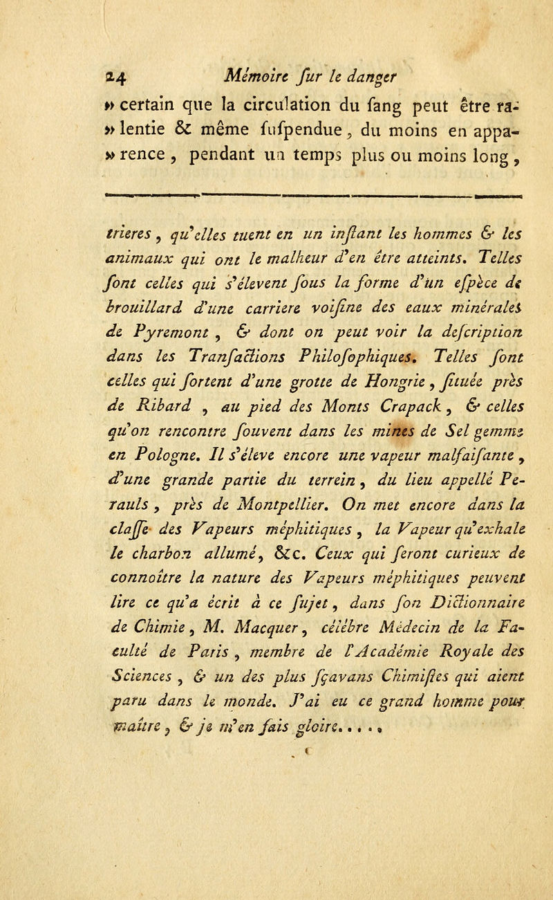 w certain que la circulation du fang peut être ra- » lentie & même fufpendue ^ du moins en appa- » rence , pendant ua temps plus ou moins long , trières, qu^elles tuent en un injlant Us hommes & les animaux qui ont le malheur £en être atteints. Telles font celles qui s*élèvent fous la forme (Tun efplce di brouillard d'une carrière voifine des eaux minérale^ de Py remont , & dont on peut voir la defcription dans les Tranfaclions Philofophiques, Telles font celles qui fortent d'une grotte de Ho7zgrie , fituée pris de Ribard , au pied des Monts Crapack, & celles quon rencontre fouvent dans les mines de Sel gemms, en Pologne, Il s^éhve encore une vapeur malfaifante , £une grande partie du terrein, du lieu appelle Pe- rauls y près de Montpellier, On met encore dans la claffe des Vapeurs méphitiques , la Vapeur qu exhale le charbon allumé^ &c. Ceux qui feront curieux de connaître la nature des Vapeurs méphitiques peuvent lire ce qua écrit à ce fujet, dans fon Dictionnaire de Chimie, M. Macquer, célèbre Médecin de la Fa- culté de Paris , membre de rAcadémie Royale des Sciences , & un des plus fçavans Chimifies qui aient paru dans h monde, Pai eu ce grand homme pom, maître ^ & je ni*en fais gloire,...»