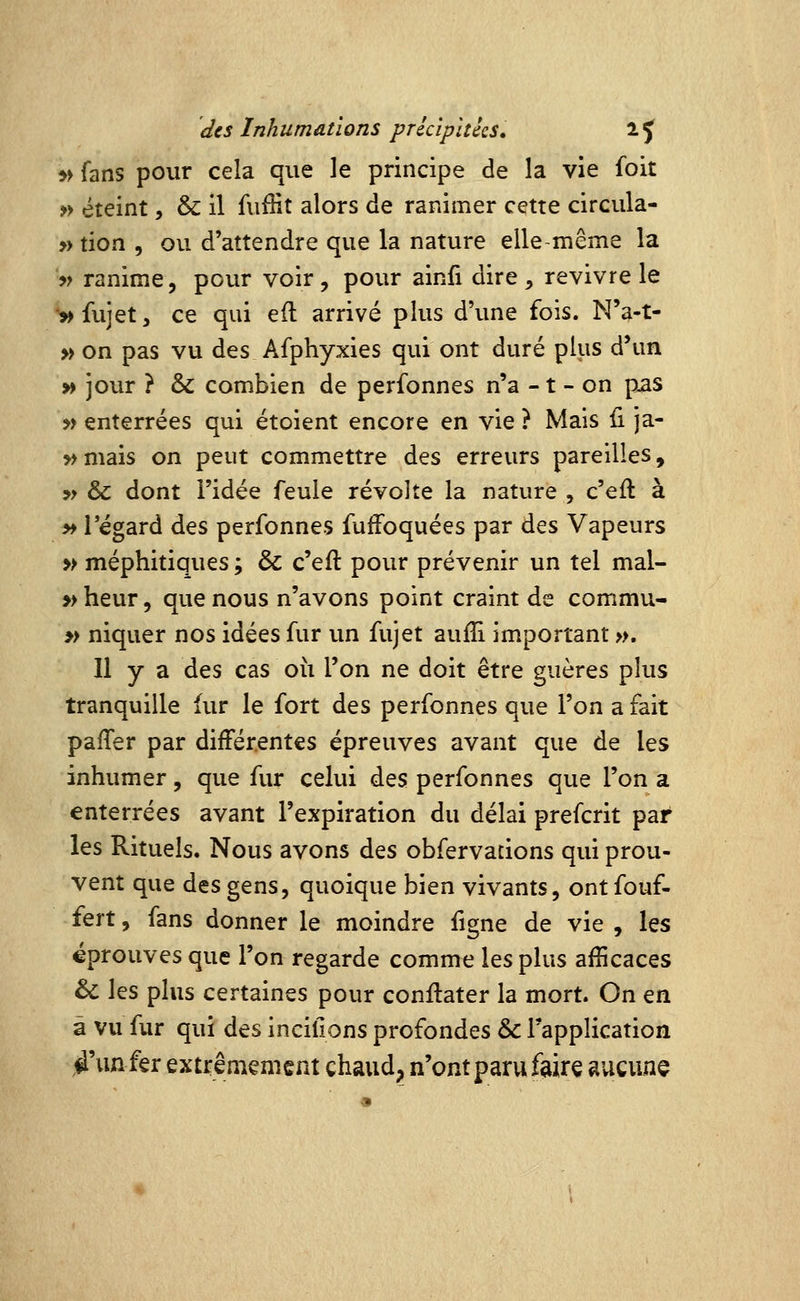 5> fans pour cela que le principe de la vie foit » éteint, & il fuffit alors de ranimer cette circula- » tion , ou d'attendre que la nature elle même la » ranime, pour voir, pour ainfi dire, revivre le '^fujet, ce qui eft arrivé plus d'une fois. N'a-t- » on pas vu des Afphyxies qui ont duré plus d'un » jour ? & combien de perfonnes n'a -1 - on pas » enterrées qui étoient encore en vie ? Mais fi ja- » mais on peut commettre des erreurs pareilles, » &: dont l'idée feule révolte la nature , c'eft à »i regard des perfonnes fuffoquées par des Vapeurs y> méphitiques ; & c'eft pour prévenir un tel mal- » heur, que nous n'avons point craint de commu- » niquer nos idées fur un fujet auiîi important », Il y a des cas où l'on ne doit être guères plus tranquille fur le fort des perfonnes que l'on a fait paiTer par différentes épreuves avant que de les inhumer, que fur celui des perfonnes que l'on a enterrées avant l'expiration du délai prefcrit par les Rituels. Nous avons des obfervacions qui prou- vent que des gens, quoique bien vivants, ont fouf- fert, fans donner le moindre figne de vie , les éprouves que l'on regarde comme les plus afîicaces & les plus certaines pour conilater la mort. On en à vu fur qui des incifions profondes & l'application é'unfer extrêmement chaud, n'ont paru faire aucune