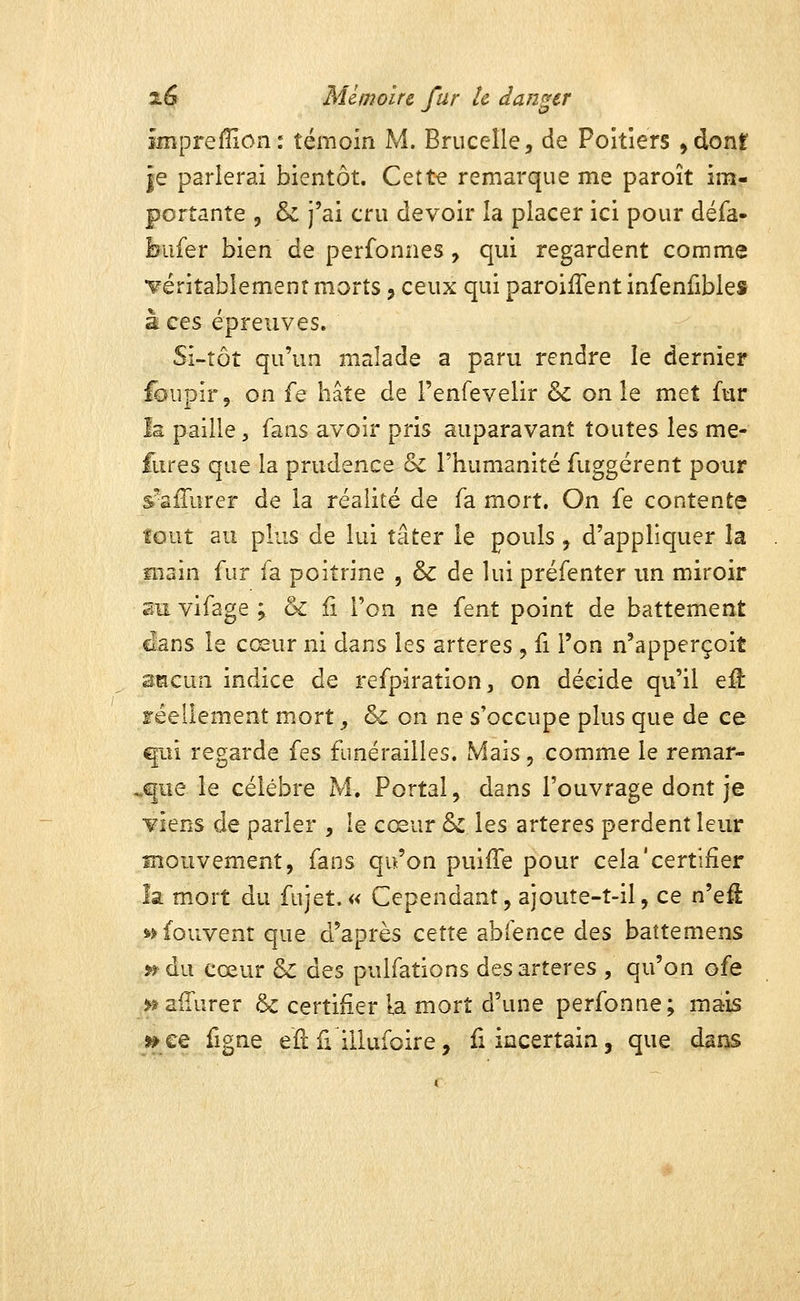 iiîiprellion : témoin M. Brucelle, de Poitiers ,dont îe parlerai bientôt. Cette remarque me paroît im- portante 5 & j'ai cru devoir la placer ici pour défa- bufer bien de perfonnes, qui regardent comme •véritablement morts j ceux qui paroilTentinfenfibles à ces épreuves. Si-tôt qu'un malade a paru rendre le dernier foupir, on fe hâte de Fenfevelir & on le met fur Is paille, fans avoir pris auparavant toutes les me- fures que la prudence & l'humanité fuggérent pour s^sfTurer de la réalité de fa mort. On fe contente tout au plus de lui tâter le pouls, d'appliquer la main fur fa poitrine , & de lui préfenter un miroir su vifage ; & li l'on ne fent point de battement dans le cœur ni dans les artères , fi l'on n'apperçoit smcun indice de refpiraîion, on décide qu'il eil réellement mort ^ & on ne s'occupe plus que de ce ^û regarde fes funérailles. Mais, comme le remar- .que le célèbre M. Portai, dans l'ouvrage dont je ¥iens de parler , le cœur & les artères perdent leur mouvement, fans qu'on puiffe pour cela'certifier îa mort du fujet.« Cependant, ajoute-t-il, ce n'efl *>fouvent que d'après cette abfence des battemens » du cœur &: des pulfations des artères , qu'on ofe j^afTurer & certifier la mort d'une perfonne; mais »ce figne eu û illufoire, fi incertain, que daos