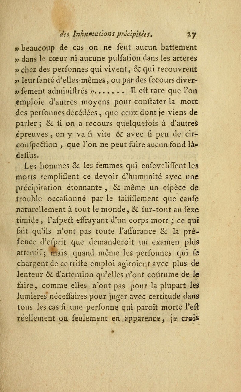 jk> beaucoup de cas on ne fent aucun battement » dans le cœur ni aucune pulfation dans les artères » chez des perfonnes qui vivent, & qui recouvrent » leurfanté d'elles-mêmes, ou par des fecours diver- » fement adminiftrés » H eft rare que l'oa emploie d'autres moyens pour confiater la mort des perfonnes decédées , que ceux dont je viens de parler ; & fi on a recours quelquefois à d'autres épreuves , on y va fi vite & avec fi peu de cir- eonfpedion , que l'on ne peut faire aucun fond là- deffus. Les hommes & les femmes qui enfevelifTent les morts remplirent ce devoir d'humunité avec une précipitation étonnante , & même un efpèce de trouble occaiionné par le faififiement que caufe naturellement à tout le monde, & fur-tout au fexe timide, l'afpeû effrayant d'un corps mort ; ce qui fait qu'ils n'ont pas toute l'affurance & la pré- fence d'efprit que demanderoit un examen plus attentif; feais quand même les perfonnes qui fe chargent de ce trifle emploi aglroient avec plus de lenteur & d'attention qu'elles n'ont coutume de le faire, comme elles n'ont pas pour la plupart les lumières* néceiTaires pour juger avec certitude dans tous les cas li une perfonne qui paroît morte l'eft réellement ou feulement en apparence, jg creis