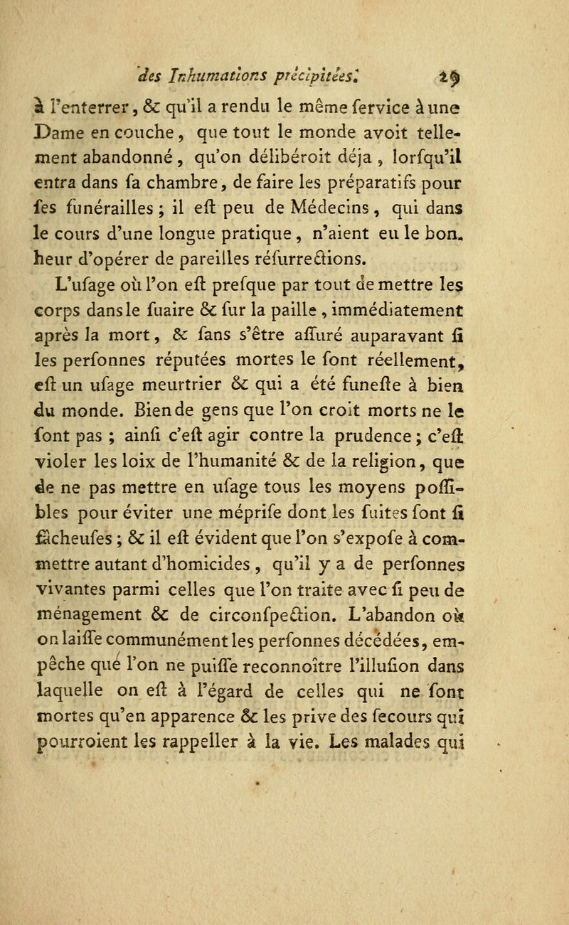 à î'enterrer, & qu'il a rendu le même fervice aune Dame en couche, que tout le monde avoit telle- ment abandonné , qu'on délibéroit déjà , lorfqu'il entra dans fa chambre, de faire les préparatifs pour fes funérailles; il ell peu de Médecins, qui dans le cours d'une longue pratique , n'aient eu le bon, heur d'opérer de pareilles réfurreétions. L'ufage où l'on eft prefque par tout démettre Ie$ corps dans le fuaire & fur la paille , immédiatement après la mort, &: fans s'être affuré auparavant fî les perfonnes réputées mortes le font réellement, cil un ufage meurtrier &: qui a été funeile à bien du monde. Bien de gens que l'on croit morts ne le font pas ; ainli c'eft agir contre la prudence ; c'efè violer les loix de l'humanité & de la religion, que ^e ne pas mettre en ufage tous les moyens pofîî- bles pour éviter une méprife dont les fuites font fi fêcheufes ; & il efl évident que l'on s'expofe à com- mettre autant d'homicides , qu'il y a de perfonnes vivantes parmi celles que l'on traite avec fi peu de ménagement & de circonfpeâ:ion. L'abandon ok on laiffe communément les perfonnes décédées, em- pêche que Ton ne puiiTe reconnoitre l'illufion dans laquelle on efl à l'égard de celles qui ne font mortes qu'en apparence & les prive àt% fecours qui pourroient ks rappeller à la vie. Les malades qui