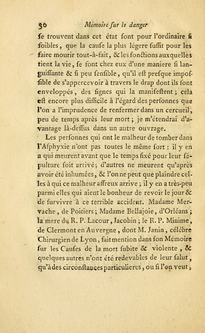 fe trouvent dans cet état font pour l'ordinaire â foibles 5 que la caufe la plus légère fuffit pour les faire mourir tout-à-fait, & les fonâ:îons auxquelles tient la vie, fe font chez eux d'une manière fi lan- guifîante & fi peu fenfible, qu'il eft prefque impof- fible de s'appercevoir à travers le drap dont ils font enveloppés , des lignes qui la manifeflent ; cela cft encore plus difficile à l'égard des perfonnes que l'on a l'imprudence de renfermer dans un cercueil, peu de temps après leur mort ; je m'étendrai d'a- yantage là-deffus dans un autre ouvrage. Les perfonnes qui ont le malheur de tomber dans rAfphyxie n'ont pas toutes le même fort : il y en a qui meurent avant que le temps fixé pour leur fé- pulture foit arrivé-, d'autres ne meurent qu'après avoir été inhumées, & l'on ne peut que plaindre cel- les à qui ce malheur affreux arrive ; il y en a très-peu parmi elles qui aient le bonheur de revoirie jour & de furvivre à ce terrible accident. Madame Mer- Tache 5 de Poitiers; Madame Bellajoie, d'Orléans ; ïa mxere du R. P. Lacour, Jacobin ; le R. P. Minime, de Clermont en Auvergne , dont M. Janin, célèbre Chirurgien de Lyon, fait mention dans fon Mémoire fur les Caufes de la mort fubite &: violente , & quelques autres n'ont été redevables de leur falut, qu'à des circonllaeçes particulières, ou fi l'en veut ^