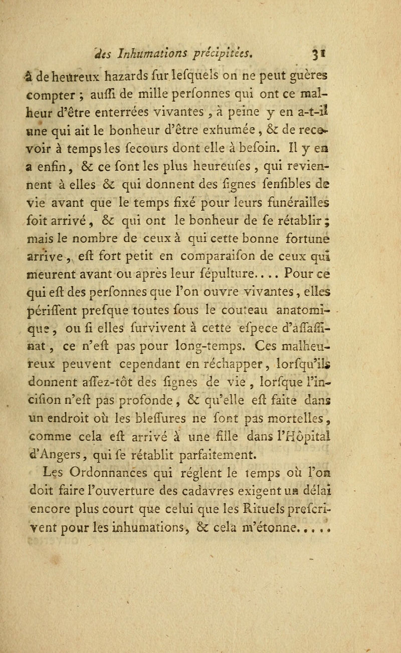 •â de heureux hazards fur lefquels on ne peut guères compter ; auiîi de mille perfonnes qui ont ce mal- heur d'être enterrées vivantes ^ à peine y en a-t-iî wne qui ait le bonheur d'être exhumée, & de rec©H voir à temps les fecours dont elle à befoin. îl y ea a enfin, & ce font les plus heurêufes , qui revien- nent à elles & qui donnent des lignes fenfibîes de vie avant que le temps fixé pour leurs funérailles foit arrivé, & qui ont le bonheur de fe rétablir ; mais le nombre de ceux à qui cette bonne fortune arrive 5. eft fort petit en comparaifon de ceux quî meurent avant ou après leur fépulture.. .. Pour ce qui efi: des perfonnes que l'on ouvre vivantes, elles périffent prefque toutes fous le couteau anatomi- que, ou Çi elles furvivent à cette efpece d'aiTaffi- »at, ce n'efl pas pour long-temps. Ces malheu- reux peuvent cependant en réchapper, lorfqu'il^ donnent afiez-tôt des lignes de vie , lorfque Fin* cifion n'eiî pas profonde , & qu'elle efl: faite dans un endroit oii les bleffures ne font pas mortelles, comme cela efl arrivé à une fille dans l'Hôpital d'Angers, qui fe rétablit parfaitement. Les Ordonnances qui règlent le temps où l'on doit faire l'ouverture des cadavres exigent \m délai encore plus court que celui que les Rituels prefcri- vent pour les inhumations, & cela m'étonne. •, ,'.