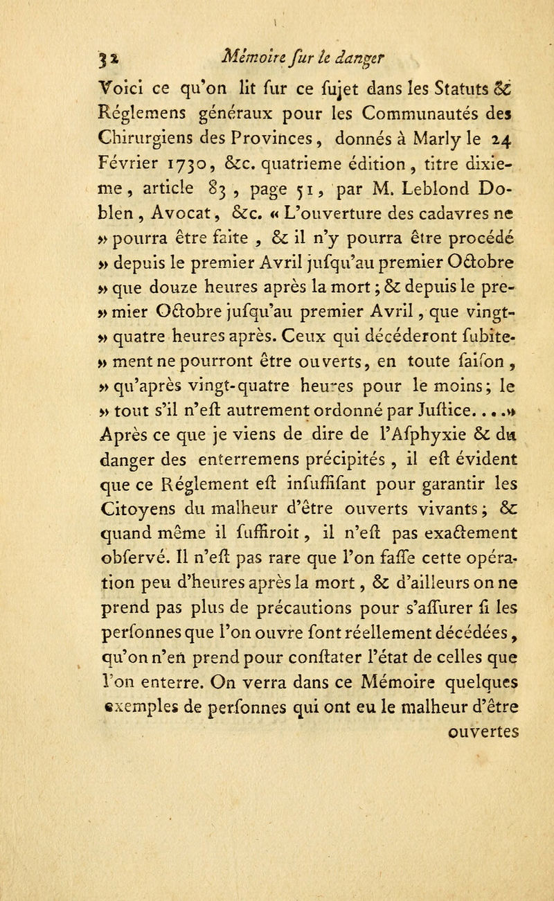 Voici ce qu'on lit fur ce fujet dans les Statuts & Réglemens généraux pour les Communautés des Chirurgiens des Provinces, donnés à Marly le 24 Février 1730, &c. quatrième édition, titre dixiè- me, article S3 , page 51, par M. Leblond Do- blen 5 Avocat, &c. « L'ouverture des cadavres ne » pourra être faite , & il n'y pourra être procédé » depuis le premier Avril jufqu'au premier Odobre » que douze heures après la mort ; & depuis le pre- » mier O£lobre jufqu'au premier Avril, que vingt- » quatre heures après. Ceux qui décéderont fubite- » ment ne pourront être ouverts, en toute faifon , » qu'après vingt-quatre heures pour le moins; le » tout s'il n'eil autrement ordonné par Juftice.. • .v> Après ce que je viens de dire de l'Afphyxie & da danger des enterremens précipités, il efl évident que ce Règlement efl infuflifant pour garantir les Citoyens du malheur d'être ouverts vivants ; 6c quand même il fuffiroit, il n'efl pas exactement ©bfervé. Il n'efl pas rare que l'on fafTe cette opéra- tion peu d'heures après la mort, & d'ailleurs on ne prend pas plus de précautions pour s'afTurer il les perfonnes que l'on ouvre font réellement décédées, qu'on n'en prend pour conflater l'état de celles que l'on enterre. On verra dans ce Mémoire quelques exemples de perfonnes qui ont eu le malheur d'être ouvertes