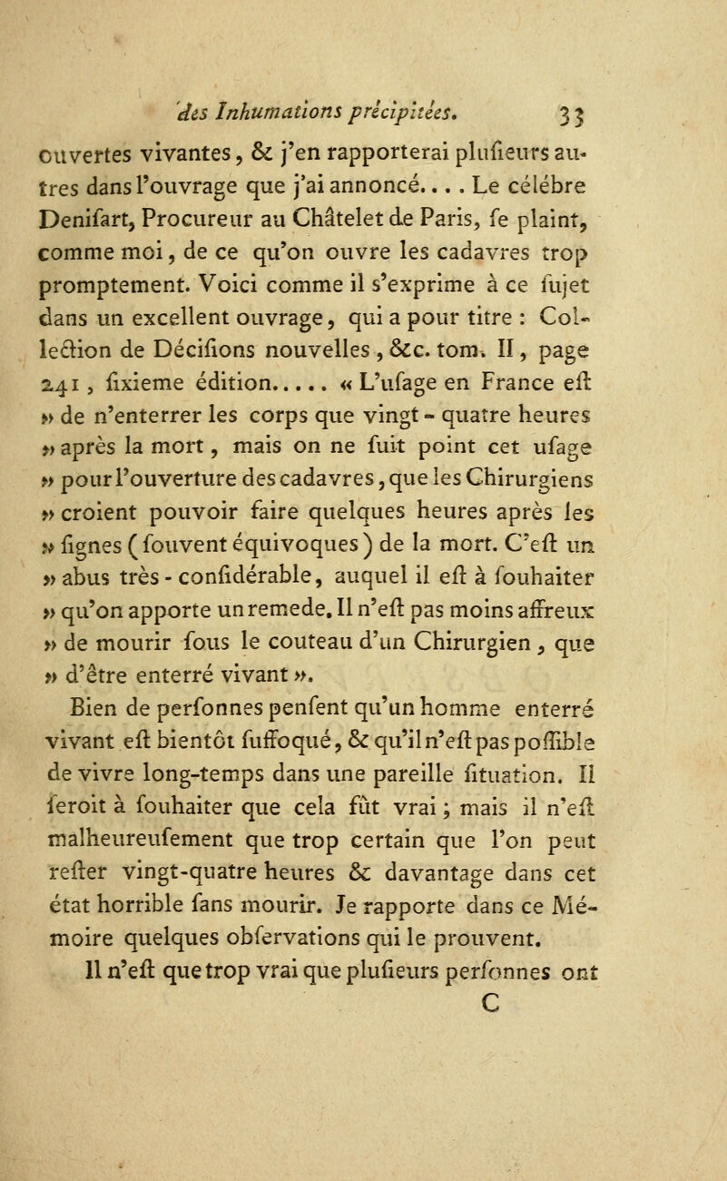 ouvertes vivantes, & j'en rapporterai plufieurs au- tres dans l'ouvrage que j'ai annoncé.... Le célèbre Denifart, Procureur au Châtelet de Paris, fe plaint, comme moi, de ce qu'on ouvre les cadavi-es trop promptement. Voici comme il s'exprime à ce fujet dans un excellent ouvrage, qui a pour titre : Col- ledtion de Déciiions nouvelles , &c. tom. II, page 2415 {ixieme édition « L'ufage en France ell »> de n'enterrer les corps que vingt - quatre heures ») après la mort, mais on ne fuit point cet ufage »> pour l'ouverture des cadavres, que les Chirurgiens » croient pouvoir faire quelques heures après les » lignes (fouvent équivoques) de la mort. C'eft un » abus très - confidérable, auquel il efl à Ibuhaiter » qu'on apporte unrem.ede. Il n'eft pas moins affreux » de mourir fous le couteau d'un Chirurgien , que >) d'être enterré vivant ». Bien de perfonnes penfent qu'un homme enterré vivant efl bientôt fuffoqué, & qu'il n'efl pas pofîible de vivre long-temps dans une pareille iituaîion. Il feroit à fouhaiter que cela fût vrai ; mais il n'eft malheureufement que trop certain que l'on peut reiler vingt-quatre heures & davantage dans cet état horrible fans mourir. Je rapporte dans ce Mé- moire quelques obfervations qui le prouvent. Il n'eft que trop vrai que plufieurs perfonnes ont C