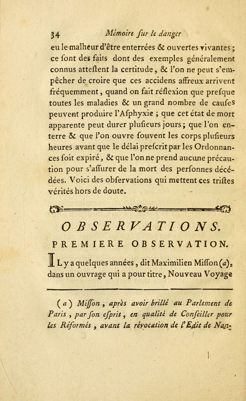 eu le malheur d'être enterrées & ouvertes vivantes ; ce font des faits dont des exemples généralement connus atteflent la certitude, & l'on ne peut s'em- pêcher de croire que ces accidens affreux arrivent fréquemment, quand on fait réflexion que prefque toutes les maladies & un grand nombre de caufes peuvent produire l'Afphyxie ; que cet état de mort apparente peut durer plulleurs jours ; que l'on en- terre & que l'on ouvre fouvent les corps plusieurs heures avant que le délai prefcritpar les Ordonnan- ces foit expiré, & que Tonne prend auciuie précau- tion pour s'affurer de la mort des perfonnes décé- dées. Voici des obfervations qui mettent ces triftes vérités hors de doute, OBSERVATIONS. PREMIERE OBSERVATION. JL L y a quelques années, dit Maximilien Miffon (a)^ dans un ouvrage qui a pour titre, Nouveau Voyage ( û ^ Miffon y après avoir brillé au Parlement d& Paris , par fan efprit, en qualité de Confeilhr pour les Réformés , ayant la réyocation de ÇKdit de Na^),^^