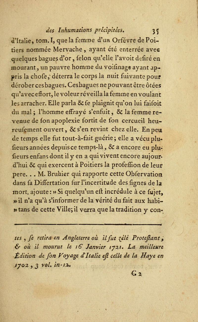 ^Italie, tom. I, que la femme d'un Orfèvre de Poi- tiers nommée Mervache, ayant été enterrée avee quelques bagues d'or, félon qu'elle l'avoit defiré en mourant, un pauvre homme du voilinag® ayant ap- pris la chofe,' déterra le corps la nuit faivante pouf dérober cesbagues. Cesbagues ne pouvant être ôtées qu'avec efïort, le voleur réveilla la femme en voulant les arracher. Elle parla &fe plaignit qu'on lui faifoit du mal ; l'homme effrayé s'enfuit, 6c la femme re- venue de fon apoplexie fortit de fon cercueil heu- reufçment ouvert, & s'en revint chez elle. En peu de temps elle fut tout-à-fait guérie; elle a vécuplu- fieurs années depuis ce temps-là, & a encore eu plu- fieurs enfans dont il y en a qui vivent encore aujour- d'hui & qui exercent à Poitiers la profeffion de leur père. . . M. Bruhier qui rapporte cette Obfervation dans fa DifTertation fur l'incertitude des lignes de la mort, ajoute : » Si quelqu'un efl incrédule à ce fujet, » il n'a qu'à s'informer de la vérité du fait aux habi- » tans de cette Ville; il verra que la tradition y con- tes 5 fe retira m Angleterre où il fut {éU Protejiant, & où il mourut le 16 Janvier lyzi. La meilleure Édition de fon Voyage dItalie efl cdle de la Haye en syoz , 3 vol, in-i%é G 2