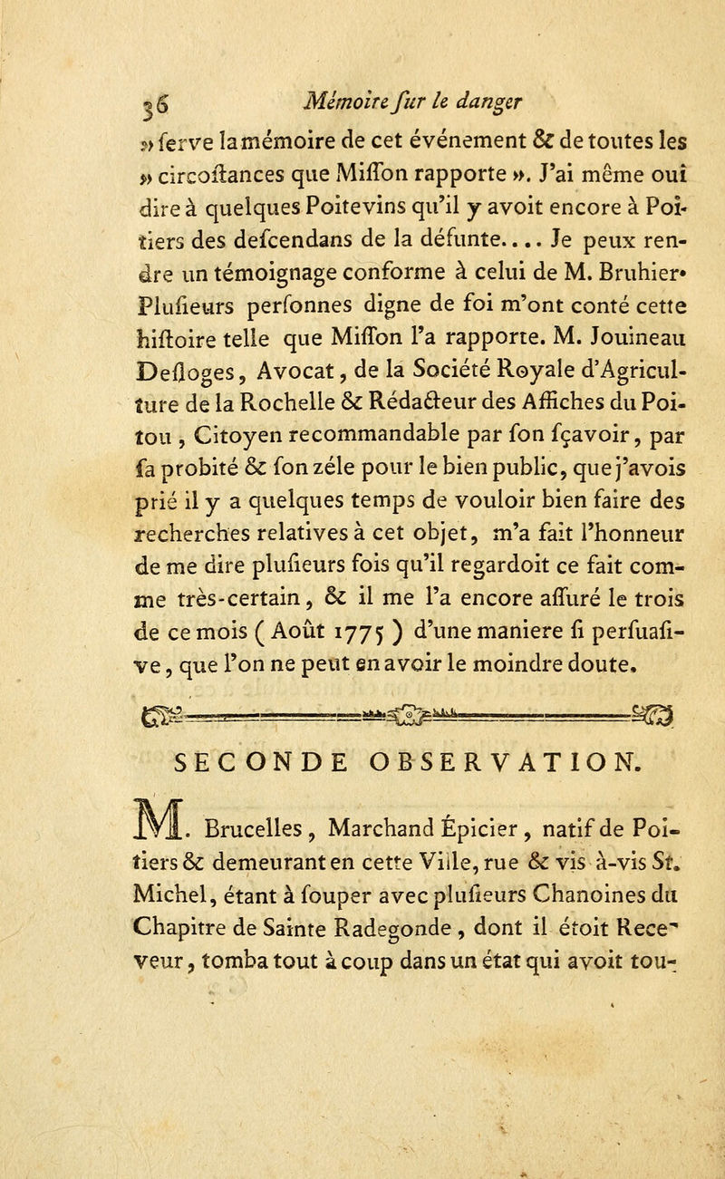 ?> ferve la mémoire de cet événement & de toutes les *) circoilances que MilTon rapporte ». J'ai même ouï dire à quelques Poitevins qu'il y avoit encore à Poi- tiers des defcendans de la défunte.... Je peux ren- dre un témoignage conforme à celui de M. Bruhier» Piufieurs perfonnes digne de foi m'ont conté cette hifloire telle que Miffon l'a rapporte. M. Jouineau Defloges, Avocat, de la Société Royale d'Agricul- ture de la Rochelle & Rédaâ:eur des Affiches du Poi- tou , Citoyen recommandable par fon fçavoir, par fa probité & fon zélé pour le bien public, que j'avois prié il y a quelques temps de vouloir bien faire des recherches relatives à cet objet, m'a fait l'honneur de me dire piufieurs fois qu'il regardoit ce fait com- me très-certain, & il me l'a encore affuré le trois de ce mois ( Août 1775 ) d'une manière fi perfuaii- ve 5 que l'on ne peut en avoir le moindre doute, SECONDE OBSERVATION. IVl. Brucelles, Marchand Épicier , natif de Poi- tiers & demeurant en cette Ville, rue & vis à-vis Su Michel, étant à fouper avec piufieurs Chanoines du Chapitre de Sainte Radegonde , dont il étoit Rece veur, tomba tout à coup dans un état qui avoit tou-