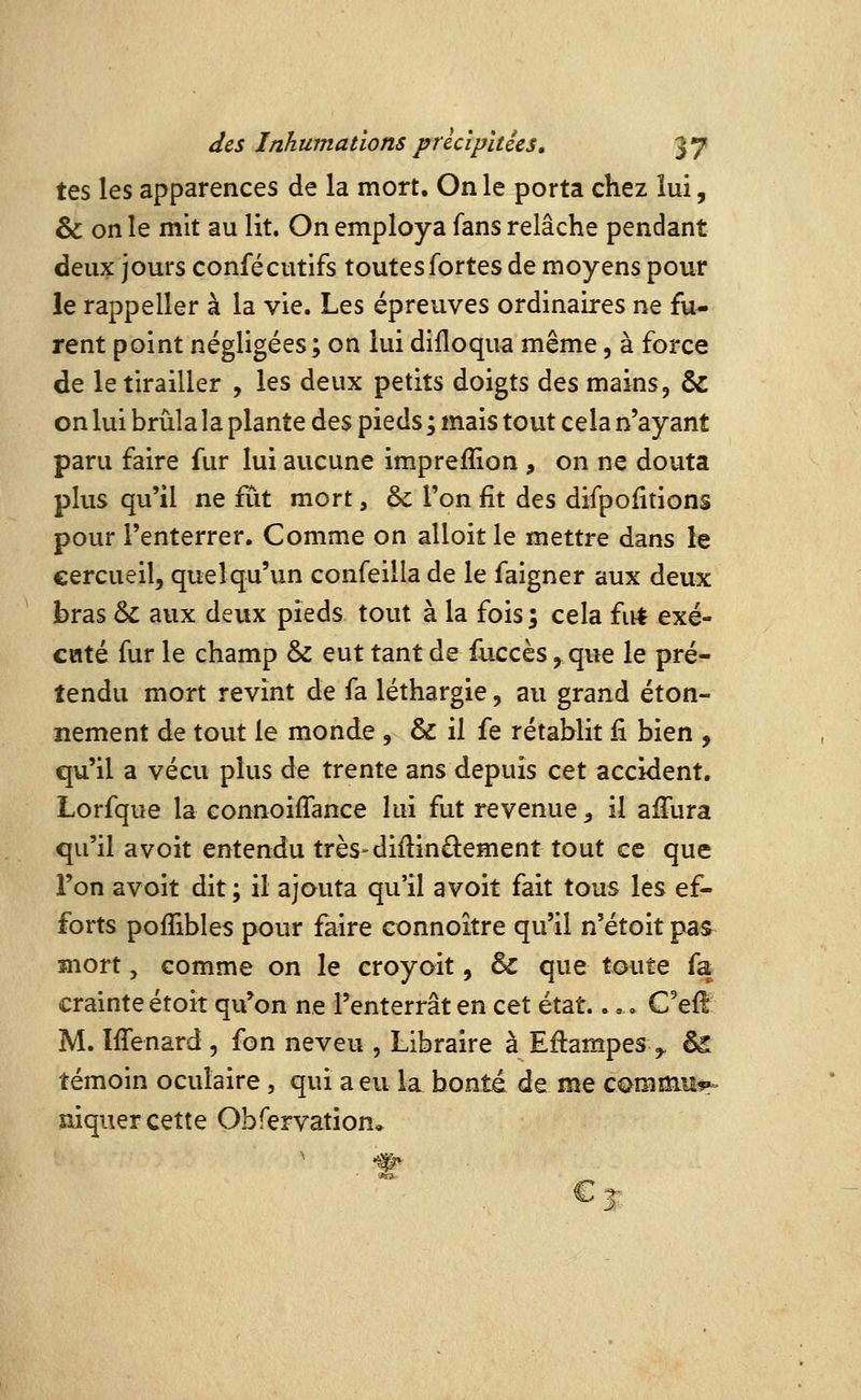 tes les apparences de la mort. On le porta chez lui, & on le mit au lit. On employa fans relâche pendant deux jours confécutifs toutes fortes de moyens pour le rappeller à la vie. Les épreuves ordinaires ne fu- rent point négligées; on lui difloqua même, à force de le tirailler , les deux petits doigts des mains, & on lui brûla la plante des pieds ; mais tout cela n'ayant paru faire fur lui aucune imprefîion , on ne douta plus qu'il ne fût mort, ôc l'on fit des difpofitions pour l'enterrer. Comme on alloit le mettre dans le cercueil, quelqu'un confeilla de le faigner aux deux bras ÔC aux deux pieds tout à la fois; cela firf exé- caté fur le champ & eut tant de fuccès, que le pré- tendu mort revint de fa léthargie, au grand éton- nement de tout le monde , & il fe rétablit fi bien , qu'il a vécu plus de trente ans depuis cet accident. Lorfque la connoifiance hii fut revenue ^ il afiTura qu'il a voit entendu très-difiinûement tout ce que l'on avoit dit; il ajouta qu'il a voit fait tous les ef- forts pofîibles pour faire connoître qu'il n'étoit pas mort, comme on le croyoit, & que tmite fa crainte étoit qu^on ne l'enterrât en cet état.... G'ei! M. IfiTenard , fon neveu , Libraire à Eflampes ,. ês témoin oculaire, qui a eu la bonté de me C0mmu^> mquer cette Obfervation» ^%