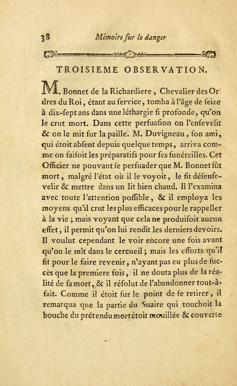 TROISIEME OBSERVATION, iVA. Bonnet de la Riebardiere , Chevalier des Ori dres du Roi, étant aufervice, tomba à l'âge de feize à dix-feptans dans unelétbargie fi profonde, qu'on le crut mort. Dans cette perfuailon on l'enfevelit & on le mit fur la paille. M. Duvigneau, ion ami, qui étoit abfent depuis quelque temps, arriva com- me on faifoit les préparatifs pour {qs funérailles. Cet Officier ne pouvant fe perfuaderque M. Bonnet fût Hiort, malgré l'état oii il le voyoit, le fit défenfe- velir & mettre dans un lit bien chaud. Il l'examina avec toute l'attention poffible, & il employa les moyens qu'il crut les plus efficaces pour le rappeller à la vie ; mais voyant que cela ne produifoit aucun effet, il permit qu'on lui rendît les derniers devoirs, 11 voulut cependant le voir encore une fois avant qu'on le mît dans le cercueil ; mais les efforts qu'il fit pour le faire revenir, n'ayant pas eu plus de fue- cès que la première fois, il ne douta plus de la réa» lité de famort,^& il réfolut de l'abandonner tout-à- fait. Comme il étoit fur le point de fe retirer, il remarqua que la partie du Suaire qui touchoit la bouche du prétendu mort étoit mcmillée 6c couverte