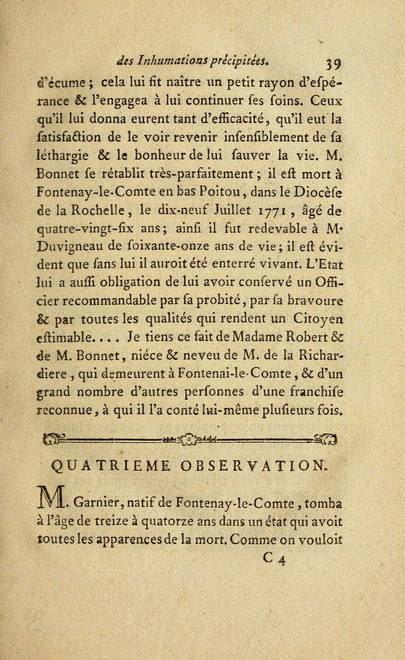 d'écume ; cela lui fît naître un petit rayon d'efpé- rance & I^engagea à lui continuer fes foins. Ceux qu'il lui donna eurent tant d'efficacité, qu'il eut la fatisfaâion de le voir revenir infenliblement de fa léthargie & le bonheur de lui fauver la vie. M. Bonnet fe rétablit très-parfaitement ; il eil mort à Fontenay-le-Comte en bas Poitou, dans le Diocèfe de la Rochelle 5 le dix-neuf Juillet 1771 , âgé de quatre-vingt-fix ans ; ainfi il fut redevable à M* Duvigneau de foixante-onze ans de vie ; il efl évi- dent que fans lui il auroitété enterré vivant. L'Etat lui a aufîî obligation de lui avoir confervé un Offi- cier recommandable par fa probité, par fa bravoure & par toutes les qualités qui rendent un Citoyen cilimable.... Je tiens ce fait de Madame Robert & de M. Bonnet, nièce & neveu de M. de la Richar- diere , qui demeurent à Fontenai-leXomte , & d'un grand nombre d'autres perfonnes d'une franchife reconnue, à qui il l'a conté lui-même plufieurs fois, QUATRIEME OBSERVATION. i V1. Garnier, natif de Fontenay-le-Comte, tomba à l'âge de treize à quatorze ans dans un état qui avoit toutes les apparences de la mort. Comme on vouloit C4