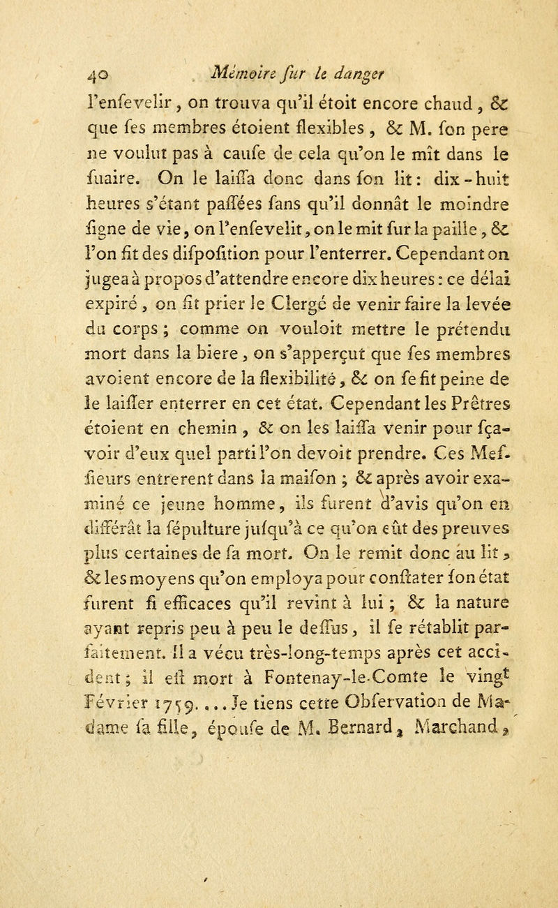 Tenfevelir, on trouva qu'il éîoit encore chaud , & que fes membres étoient flexibles , & M. fon père ne voulut pas à caufe de cela qu'on le mît dans le fuaire. On le laifTa donc dans fon lit: dix-huit heures s'étanî paiTées fans qu'il donnât le moindre figne de vie, on l'enfevelit, on le mit fur la paille, ÔC l'on fit des difpolxtion pour l'enterrer. Cependant on jugea à propos d'attendre encore dix heures : ce délai expiré , on fit prier le Clergé de venir faire la levée du corps ; comme on vouloit mettre le prétendu mort dans la bière, on s'apperçut que ïts membres avoient encore de la flexibilité, 6^ on fe fit peine de le laifîer enterrer en cet état. Cependant les Prêtres étoient en chemin , &: on les laiiTa venir pour fça- voir d'eux quel parti Ton devoit prendre. Ces Mef- fleurs entrèrent dans la maifon ; ôi après avoir exa- miné ce jeune homme, ils furent d'avis qu'on en différât la fépulture jufqu'à ce qu'on eût à^s preuves plus certaines de fa mort. On le remit donc au lit ;, & les moyens qu'on employa pour conilater fon état furent fi efïïcaces qu'il revint à lui ; & la nature ayant repris peu à peu le defTus, il fe rétablit par- faitement, il a vécu très-long-temps après c^t acci* dent; il eit mort à Fontenay-leXomte îe vingt Février 1759. ,.. Je tiens cette Obfervation de Ma* dame fafiile, époufe de M* Bernard 3 Marchand 2