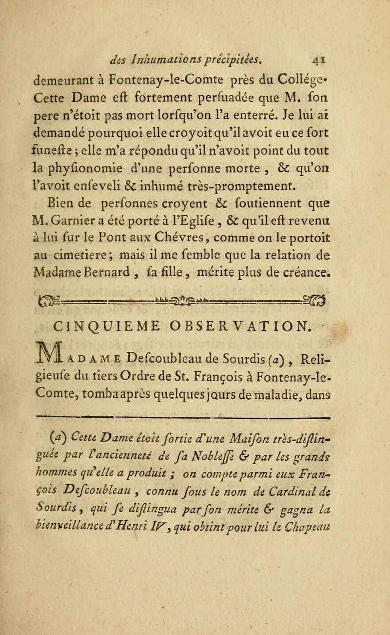 demeurant à Fontenay-le-Comte près du Collège^ Cette Dame eft fortement perfuadée que M. fon père n'étoit pas mort lorfqu'on l'a enterré. Je lui aï demandé pourquoi elle croyoit qu'il avoit eu ce fort funefte -, elle m'a répondu qu'il n'avoit point du tout la phylionomie d'une perfonne morte , & qu'on l'avoit enfeveli & inhumé très-promptement. Bien de perfonnes croyent & foutiennent que M. Garnier a été porté à l'Eglife , & qu'il efl revenu à lui fur le Pont aux Chèvres, comme on le portoit au cimetière; mais il me femble que la relation de Madame Bernard , fa fille, mérite plus de créance. CINQUIEME OBSERVATION. 171A D A M E Defcoubleau de Sourdis {a) , Reli- gieufe du tiers Ordre de St. François à Fontenay-le- Comte, tomba après quelques jours de maladie, dans (a) Cette Dame étoit fortie d'une Malfon tres-dijîin gués par l'ancienneté de fa NobleJJe & par les grands hommes quelle a produit ; on compte parmi eux Fran^ çois Defcoubleau , connu fous le nom de Cardinal ds. Sourdis, qui fe difiingua par fon mérite & gagna la bienveillance d'Henri Ir^ qui obtint pour lui U Chapeau