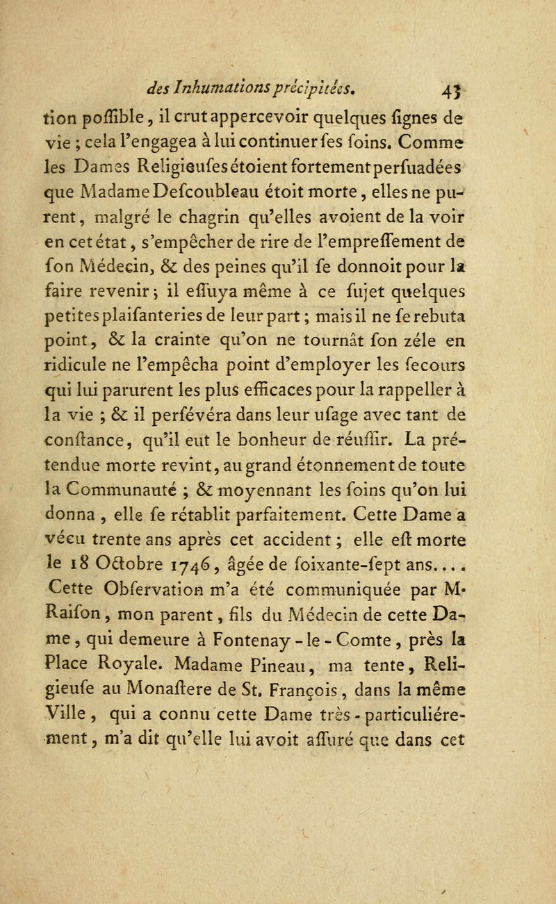 tîon poffible, il crut appercevoir quelques fignes de vie ; cela l'engagea à lui continuer fes foins. Comme les Dames Religieufesétoientfortementperfuadées que Madame Defcoubleau étoit morte, elles ne pu- rent , malgré le chagrin qu'elles avoient de la voir en cet état, s'empêcher de rire de l'empreflement de fon Médecin, & des peines qu'il fe donnoit pour la faire revenir; il effuya même à ce fujet quelques petites plaifanteries de leur part ; mais il ne fe rebuta point, & la crainte qu'on ne tournât fon zélé en ridicule ne l'empêcha point d'employer les fecours qui lui parurent les plus efficaces pour la rappeller à la vie ; & il perfévéra dans leur ufage avec tant de confiance, qu'il eut le bonheur de réufiir. La pré- tendue morte revint, au grand étonnementde toute la Communauté ; & moyennant les foins qu'on lui donna , elle fe rétablit parfaitement. Cette Dame a vécu trente ans après cet accident ; elle efl morte le 18 Odobre 1746, âgée de foixante-fept ans.... Cette Obfervation m'a été communiquée par M- Raifon, mon parent, fils du Médecin de cette Da- me , qui demeure à Fontenay - le - Comte , près la Place Royale. Madame Pineau, ma tente, Reli- gieufe au Monaflere de St. François, dans la même Ville , qui a connu cette Dame très - particulière- ment 5 m'a dit qu'elle lui avoit afTuré que dans cet