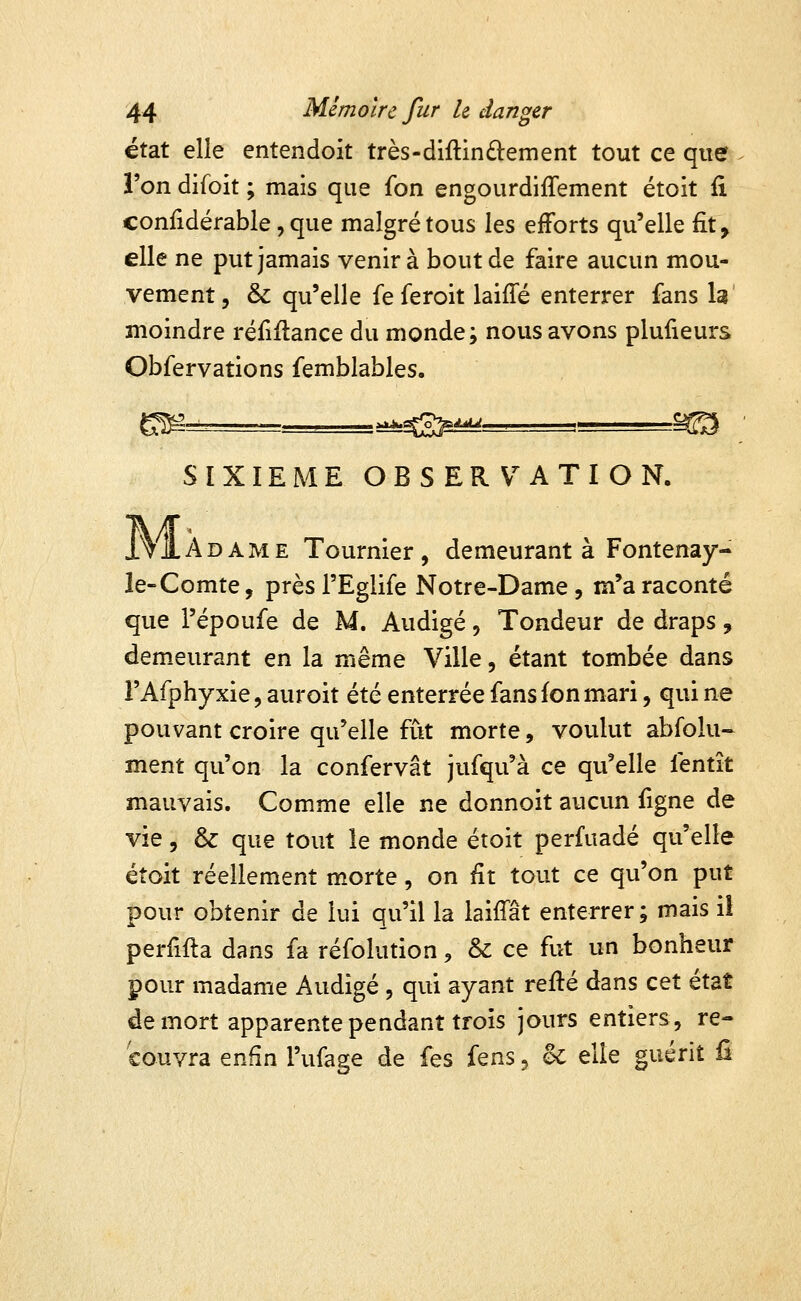 état elle entendoit très-diftinâ:ement tout ce que l'on difoit ; mais que fon engourdiffement étoit fi confidérable, que malgré tous les efforts qu'elle fît, elle ne put jamais venir à bout de faire aucun mou- vement, & qu'elle feferoit laiffé enterrer fans la moindre réfiilance du monde; nous avons plufieurs Obfervations femblables, SIXIEME OBSERVATION. Ma. AME Tournier, demeurant à Fontenay- le-Comte, près l'Eglife Notre-Dame , m'a raconté que l'époufe de M. Audigé, Tondeur de draps , demeurant en la même Ville, étant tombée dans l'Afphyxie, auroit été enterrée fans fon mari, qui ne pouvant croire qu'elle fût morte, voulut abfolu- ment qu'on la confervât jufqu'à ce qu'elle fentît mauvais. Comme elle ne donnoit aucun figne de vie, & que tout le monde étoit perfuadé qu'elle étoit réellement morte, on fit tout ce qu'on put pour obtenir de lui qu'il la laifTât enterrer; mais ii perfifla dans fa réfolution^ & ce fut un bonheur pour madame Audigé , qui ayant reflé dans cet état de mort apparente pendant trois jours entiers, re-