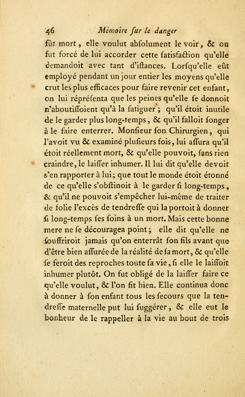 fut mort 5 elle voulut abfolument le voir, & oa fut forcé de lui accorder cette fatisfaftion qu'elle demandoit avec tant d'iftances. Lorfqu'elle eût employé pendant un jour entier les moyens qu'elle crut les plus efficaces pour faire revenir cet enfant, on lui répréfenta que les peines qu'elle fe donnoit n'aboutiffoient qu'à la fatiguer ; qu'il étoit inutile de le garder plus long-temps, &: qu'il falloit fonger à le faire enterrer. Moniieur fon Chirurgien, qui Tavoit vu & examiné plulieurs fois, lui afTura qu'il étoit réellement mort, 6c qu'elle pouvoit, fans rien craindre, le laifTer inhumer. Il lui dit qu'elle de voit s'en rapporter à lui; que tout le monde étoit étonné de ce qu'elle s'obftinoit à le garder fi long-temps, êi qu'il ne pouvoit s'empêcher lui-même de traiter de folie l'excès de tendreffe qui laportoit à donner fi long-temps fes foins à un mort. Mais cette bonne mère ne fe découragea point ; elle dit qu'elle ne ibufFriroit jamais qu'on enterrât fon fils avant que d'être bien affuréede la réalité de fa mort, ôc qu'elle fe feroit des reproches toute fa vie, fi elle le laiiToit inhumer plutôt. On fut obligé de la laiiTer faire ce qu'elle voulut, & l'on fit bien. Elle continua donc à donner à fon enfant tous les fecours que la ten- dreffe maternelle put lui fuggérer, & elle eut le bonheur de le rappeller à la vie au bout de trois
