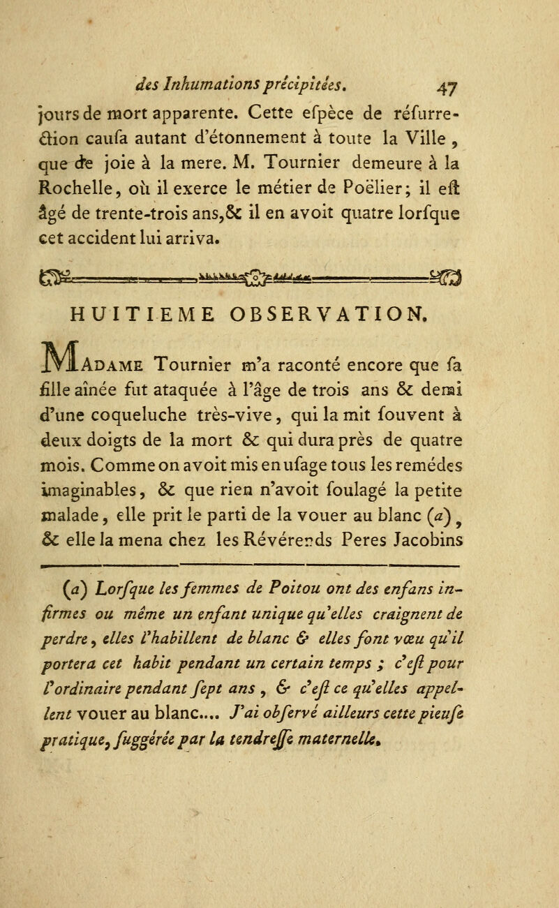 jours de luort apparente. Cette efpèce de réfurre- dion caiifa autant d'étonnement à toute la Ville , que d'e joie à la mère. M. Tournier demeure à la Rochelle, ou il exerce le métier de Poëlier; il eft âgé de trente-trois ans,&: il en avoit quatre lorfque cet accident lui arriva. HUITIEME OBSERVATION. M- Adame Tournier m'a raconté encore que fa £lle aînée fut ataquée à l'âge de trois ans & derai d'une coqueluche très-vive, qui la mit fouvent à deux doigts de la mort & qui dura près de quatre mois. Comme on avoit mis enufage tous les remèdes imaginables, & que rien n'avoit foulage la petite malade, elle prit le parti de la vouer au blanc (a) ^ ôc elle la mena chez les Révérends Pères Jacobins —■^— ' ' I .1 (a) Lorfque les femmes de Poitou ont des tnfans in- firmes ou même un enfant unique qu elles craignent de perdre, dles Vhabillent de blanc & elles font vœu quil portera cet kabit pendant un certain temps ; c'eji pour l^ordinaire pendant fept ans y & c^ef ce quelles appel' lent vouer au blanc... Tai obfervé ailleurs cettepieufe, pratique^ fuggérée par U tmdreffc maternelU^