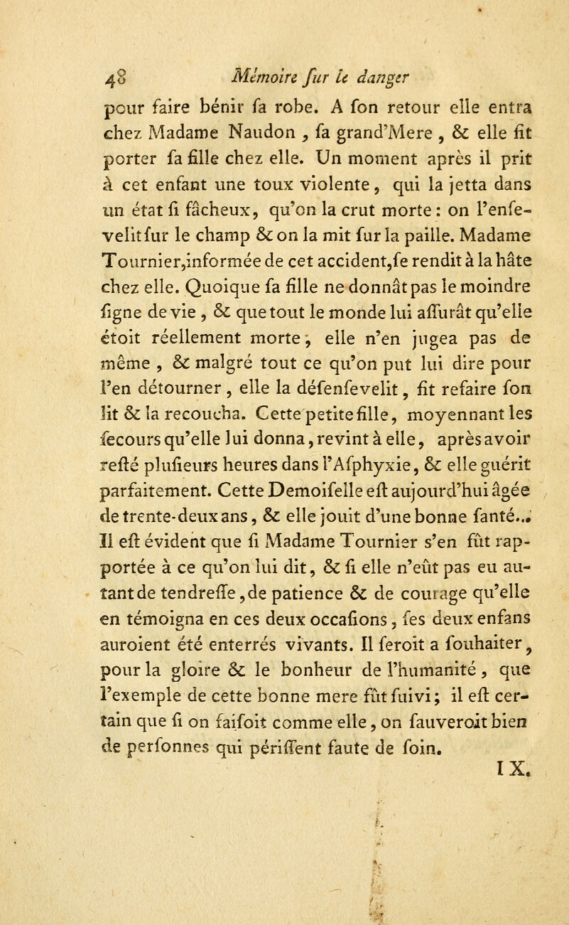 pour faire bénir fa robe. A fon retour elle entra chez Madame Naudon ^ fa grand'Mere , & elle fit porter fa fille chez elle. Un moment après il prit à cet enfant une toux violente, qui la jetta dans un état fi fâcheux, qu'on la crut morte : on l'enfe- veîitfur le champ & on la mit far la paille. Madame Tournier,informée de cet accidentjfe rendit à la hâte chez elle. Quoique fa fille ne donnât pas le moindre figne dévie , & que tout le monde lui afTurât qu'elle étoit réellement morte, elle n'en jugea pas de même , & malgré tout ce qu'on put lui dire pour l'en détourner , elle la défenfevelit, fit refaire fon lit & la recoucha. Gette petite fille, moyennant les fecours qu'elle 1 ui donna, revint à elle, après avoir refté plufieurs heures dans l'Afphyxie, & elle guérit parfaitement. Cette Demoifelle eit aujourd'hui âgée de trente-deux ans, & elle jouit d'une bonne fanté... ïi eft évident que fi Madame Tournier s'en iiit rap- portée à ce qu'on lui dit, & fi elle n'eût pas eu au- tant de tendreflejde patience & de courage qu'elle en témoigna en ces deux occafions 5 fes deux enfans auroient été enterrés vivants. Il feroit a fouhaiter, pour la gloire & le bonheur de l'humanité, que l'exemple de cette bonne mère fûtfuivi; il efi: cer- tain que fi on faifoit comme elle, on fauveroit bien de perfonnes qui périfient faute de foin.