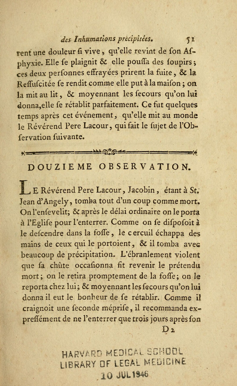 tent une douleur fi vive ^ qu'elle revint de fon Af- phyxie. Elle fe plaignit & elle pouffa des foupirs ; ces deux perfonnes effrayées prirent la fuite, & la Reffufcitée fe rendit comme elle put àlamaifon ; on la mit au lit, ôc moyennant les fecours qu'on lui donna,elle fe rétablit parfaitement. Ce fut quelques temps après cet événement, qu'elle mit au monde le Révérend Père Lacour, qui fait le fujet de l'Ob» fervation fuivante. »;^.i ^^^:^' ^kt^'^^î*' DOUZIEME OBSERVATION. I , E Révérend Père Lacour, Jacobin, étant à Su Jean d'Angely, tomba tout d'un coup comme mort. OnTenfevelit; & après le délai ordinaire on le porta à l'Eglife pour l'enterrer. Comme on fe difpofoit à le defcendre dans la foffe, le cercuil échappa des mains de ceux qui le portoient, & il tomba avec beaucoup de précipitation. L'ébranlement violent que fa chute occafionna fit revenir le prétendu mort; on le retira promptement de la foffe; on le reporta chez lui ; & moyennant les fecours qu'on lui donna il eut le bonheur de fe rétablir. Comme il craignoit une féconde méprife, il recommanda ex- preffément de ne l'enterrer que trois jours après fon HARVARD MEDICAL SCHDDL LIBRARY DF LEGAL MEDICINE iOJUL1946
