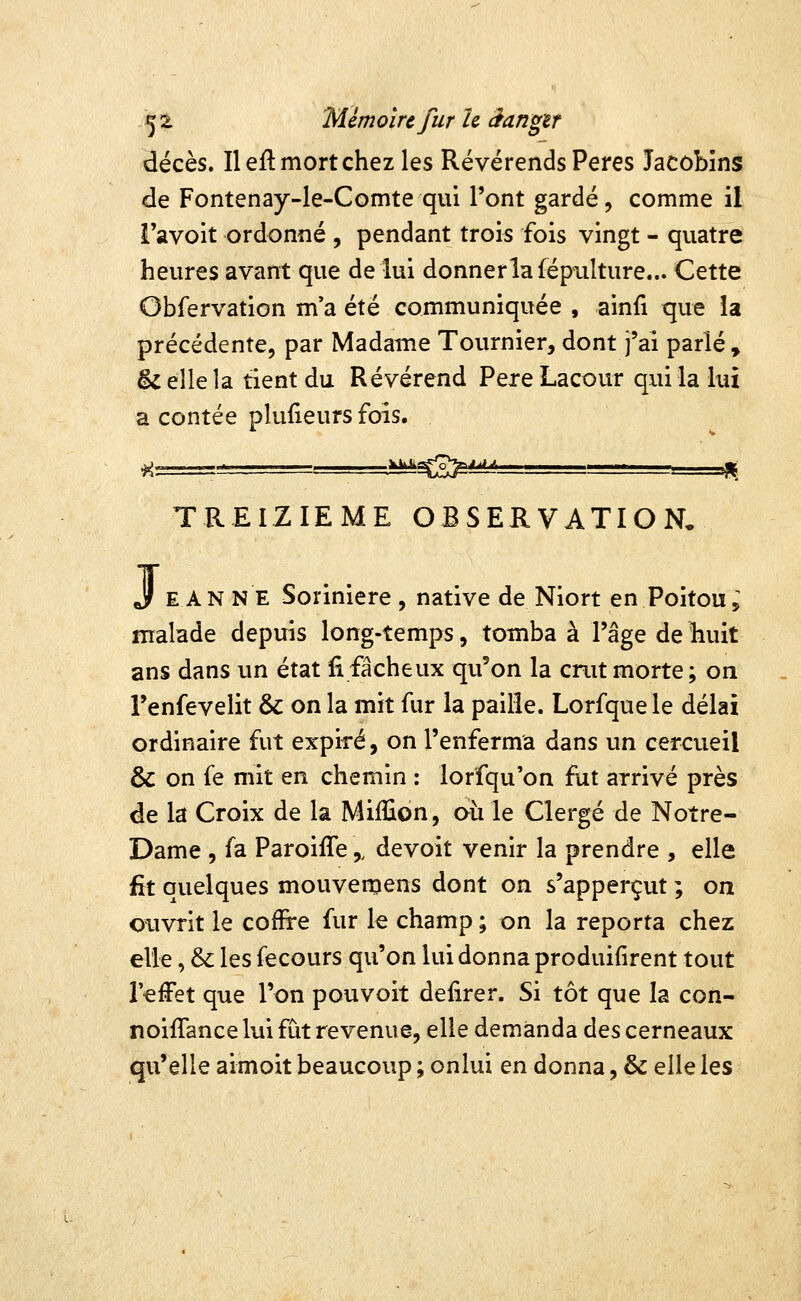 décès. Il eft mort chez les Révérends Pères Jacobins de Fontenay-le-Comte qui l'ont gardé, comme il Tavoit ordonné , pendant trois fois vingt - quatre heures avant que de lui donnerlafépiilture... Cette Obfervation m'a été communiquée , ainfi que la précédente, par Madame Tournier, dont j'ai parlé, ^ elle la tient du Révérend Père Lacour qui la lui a contée pluiieurs fois. TREIZIEME OBSERVATION, j E AN NE Soriniere , native de Niort en Poitou, malade depuis long-temps, tomba à l'âge de huit ans dans un état fi fâcheux qii'on la crut morte; on Fenfevelit & on la mit fur la paille. Lorfquele délai ordinaire fut expiré, on l'enferma dans un cercueil & on fe mit en chemin : lorfqu'on fut arrivé près de la Croix de la Million, au le Clergé de Notre- Dame , fa Paroiffe,, devoit venir la prendre , elle fît quelques mouvemens dont on s'apperçut ; on ouvrit le coffire fur le champ ; on la reporta chez elle, &: les fecours qu'on lui donna produifîrent tout l'effet que l'on pou voit defirer. Si tôt que la con- noiffance lui fut revenue, elle demanda des cerneaux qu'elle aimoit beaucoup ; onlui en donna, & elle les