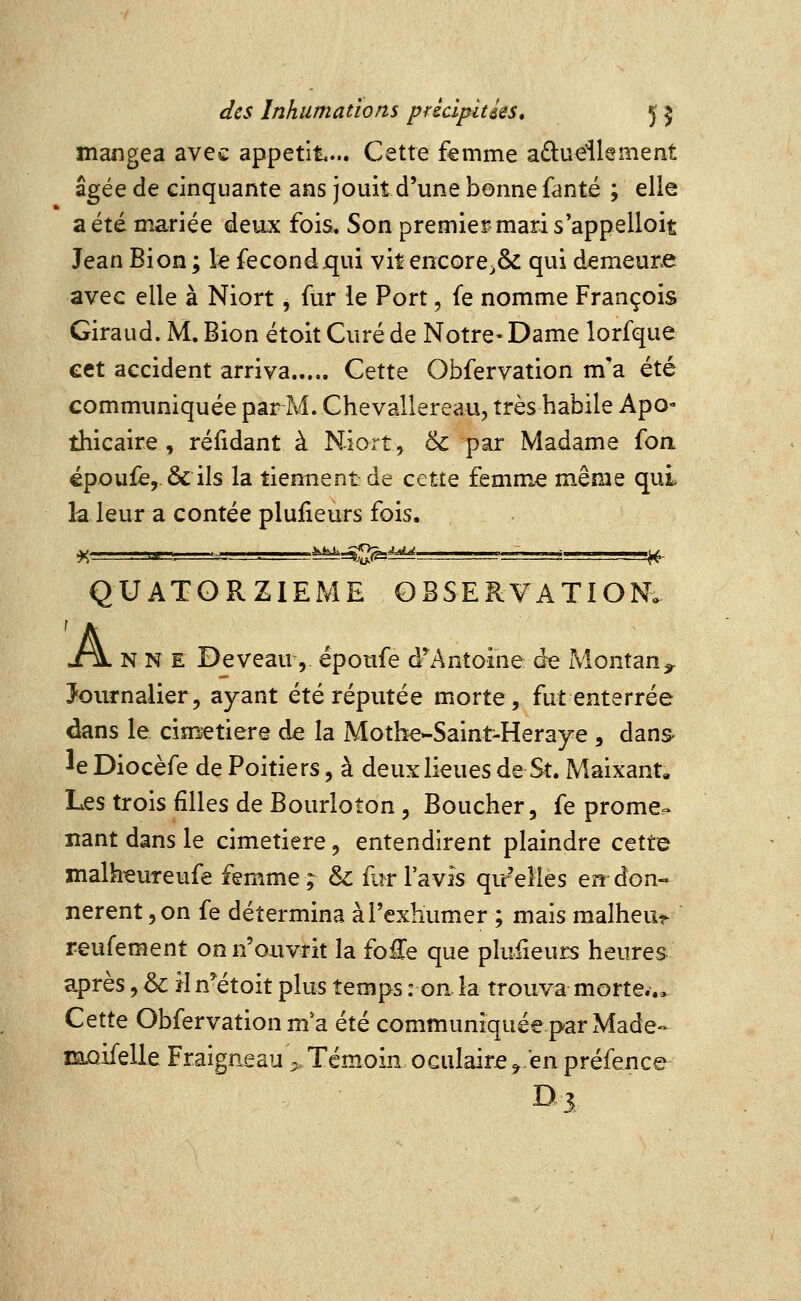 mangea avec appétit... Cette femme aduellsment âgée de cinquante ans jouit d'une bonne fanté ; elle a été mariée deux fois. Son premier-mari s appelloit Jean Bion ; le fécond.qui vit encore^ôc qui demeune avec elle à Niort, fur le Port, fe nomme François Giraud. M. Bion étoit Curé de Notre- Dame lorfque cet accident arriva Cette Obfervation m'a été communiquée par M. Chevallereau, très habile Apo- thicaire , rélidant à Niort, & par Madame foa épou£e,.&ils la tiennent de cette femme même qui la leur a contée plufieurs fois. QUATORZIEME OBSERVATION. jt\ N N E De veau 5 époufe d^Antoine de Montan^ Journalier, ayant été réputée morte, fut enterrée dans le cimetière de la Mothe-Saint-Heraye , dans- ée Diocèfe de Poitiers, à deux lieues de St. Maixant, Les trois filles de Bourloîon, Boucher, fe prome»^ liant dans le cimetière, entendirent plaindre cette malk^ureufe femme; & fi^r l'avis qu'elles en don- nèrent, on fe détermina à l'exhumer ; mais malheui- reufement on n'ouvrit la fo£e que plufieurs heures après, & H n^étoit plus temps : on la trouva morte... Cette Obfervation m'a été communiquée par Made- m.QifelleFraigneau>Témoin oculaire^enpréfence