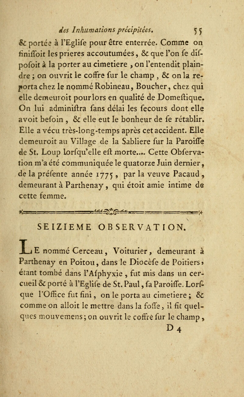 & portée à TEglife pour être enterrée. Comme on £niflbit les prières accoutumées, & que l'on fe dif- pofoit à la porter au cimetière , on l'entendit plain- dre ; on ouvrit le cofFre fur le champ , & on la re- porta chez le nommé Robineau, Boucher, chez qui elle demeuroit pour lors en qualité de Domeftique. On lui administra fans délai les fecours dont elle avoit befoin , & elle eut le bonheur de fe rétablir. Elle a vécu très-long-temps après cet accident. Elle demeuroit au Village de la Sablière fur la Paroiffe de St. Loup Lorfqu'elle eïl morte.... Cette Obferva- tion m'a été communiquée le quatorze Juin dernier, de la préfente année 1775 , P^^ ^^ veuve Pacaud , demeurant à Parthenay, qui étoit amie intime de cette femme. i^S^^- SEIZIEME OBSERVATION. X.J E nommé Cerceau , Voiturier, demeurant à Parthenay en Poitou, dans le Diocèfe de Poitiers» étant tombé dans l'Afphyxie , fut mis dans un cer- cueil & porté à l'Eglife de St. Paul, fa Paroiffe. Lorf- que rOfEce fut fini, on le porta au cimetière ; & comme on alloit le mettre dans la fofTe, il fit quel- ques mouvemens; on ouvrit le cofFre fur le champ, D4