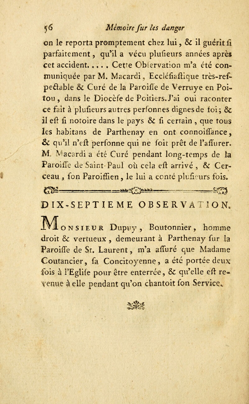 on le reporta promptement chez lui, & il guérit îi parfaitement, qu'il a vécu plufieurs années après cet accident. ,,. , Cetîe Ob(ervation m'a été con- muniquée par M. Macardi „ Eccléliaflique très-ref- pedabie & Curé de la Paroifie de Verruye en Poi- tou , dans le Diocèfe de Poitiers. J'ai oui raconter ce fait à plufieurs autres perfonnes dignes de foi; 6c il efl fi notoire dans le pays & fi certain , que tous les habitans de Parthenay en ont connoiffance, 6c qu'il n'efl perfonne qui ne foit prêt de l'afTiirer, M, V^acardi a été Curé pendant long-temps de la ParoifTe de Saint Paul où cela efl arrivé , &: Cer- ceau a fon Paroifiien, le lui a ccnté plufrnirs fois. DIX.SEPTIEME OBSERVATION, Mo N s IE u R Dupuy , Boutonnier , homme droit & vertueux , demeurant à Parthenay fur la Paroiffe de St. Laurent, m'a afTuré que Madame Coutancier, fa Concitoyenne, a été portée deu^c fois à l'Eglife pour être enterrée, & qu'elle efl re-» venue à elle pendant qu'on chantoit fon Service* S#f