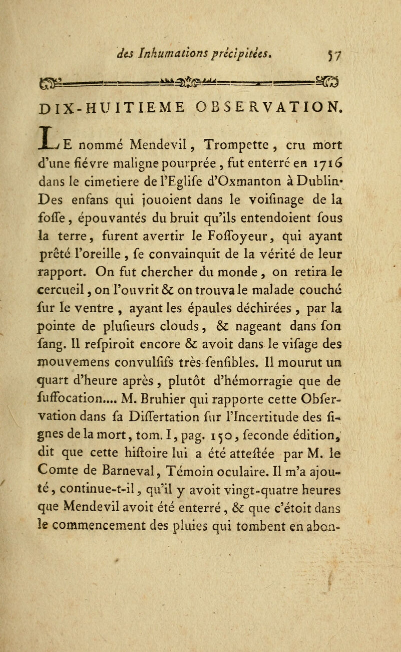 DIX-HUITIEME OBSERVATION. ij E nommé Mendevil, Trompette , cru mort d'une fièvre maligne pourprée , fut enterre en 1716 dans le cimetière del'Eglife d'Oxmanton à Dublin- Des enfans qui jouoient dans le voifmage de la fofTe 5 épouvantés du bruit qu'ils entendoient fous la terre, furent avertir le FofToyeur, qui ayant prêté l'oreille , fe convainquit de la vérité de leur rapport. On fut chercher du monde , on retira le cercueil, on l'ouvrit & on trouva le malade couché fur le ventre , ayant les épaules déchirées , par la pointe de plusieurs clouds, &: nageant dans fou fang. 11 refpiroit encore & avoit dans le vifage des lîiouvemens convuliifs très fenfibles. Il mourut un quart d'heure après, plutôt d'hémorragie que de fufFocation.... M. Bruhier qui rapporte cette Obfer- vation dans fa Differtation fur l'Incertitude des fi* gnes de la mort, tom. I, pag. 150, féconde édition, dit que cette hiftoire lui a été attelée par M. le Comte de Barneval, Témoin oculaire. Il m'a ajou- té, continue-t-il ^ qu'il y avoit vingt-quatre heures que Mendevil avoit été enterré, &: que c'étoit dans le commencement des pluies qui tombent en abon-