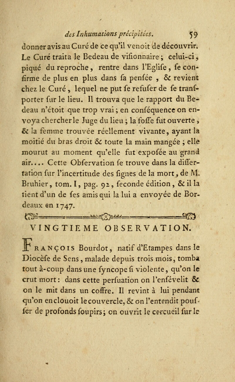 donner avis au Curé de ce qu'il venoit de découvrir. Le Curé traita le Bedeau de vifionnaire ; celui-ci > piqué du reproche, rentre dans l'Eglife , fe con- firme de plus en plus dans fa penfée , & revient chez le Curé , lequel ne put fe refufer de fe tranf- porter fur lé lieu. Il trouva que le rapport du Be- deau n'étoit que trop vrai ; en conféquence on en- voya chercherle Juge du lieu ; la fofîe fut ouverte , & la femme trouvée réellement vivante, ayant la moitié du bras droit & toute la main mangée ; elle mourut au moment qu'elle fut expofée au grand air.... Cette Obfervation fe trouve dans la differ- tation fur l'incertitude des fignes de la mort^ de M. Bruhier, tom. I, pag. 92, féconde édition, &illa tient d'un de fes amis qui la lui a envoyée de Bor- deaux en 1747. g^ ...==,=.^.^g>j^^ ■ -^^^-=.r=m:i VINGTIEME OBSERVATION. Jr RANÇOis Bourdot, natif d'Etampes dans le Diocèfe de Sens , malade depuis trois mois, tomba tout à-coup dans une fyncopeii violente, qu'on le crut mort: dans cette perfuation on l'enfévelit & on le mit dans un coffre. Il revint à lui pendant qu'on enclouoit le couvercle, & on l'entendit pouf- fer de profonds foupirs; on ouvrit le cercueil fur le