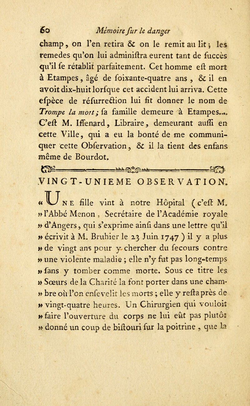 champ, on l'en retira & on le remit au Ik \ les remèdes qu'on lui adminiflra eurent tant de fuccès qu'il fe rétablit parfaitement. Cet homme eft mort à Etampes, âgé de foixante-quatre ans , & il en avoit dix-huit lorfque cet accident lui arriva. Cette efpèce de réfurredion lui ^t donner le nom de Trompe la mon; fa famille demeure à Etampes...» C'eft M. Iffenard, Libraire^ demeurant aufli en cette Ville, qui a eu la bonté de me communi- quer cette Obfervation ^ & il la tient des enfans même de Bourdot. g^ „ ■ ^^^^ ,,^ .^^. yiNGT-UNIExME OBSERVATION. «Uk E fille vint à notre Hôpital ( c'efî M, ^> l'Abbé Menon , Secrétaire de l'Académie royale ^> d'Angers, qui s'exprime ainfi dans une lettre qu'il » écrivit à M. Bruhier le ^3 Juin 1747 ) il y a plus v^ de vingt ans pour y- chercher du fecours contre » une violente maladie ; elle n'y fut pas long-temps »fans y tomber comme morte. Sous ce titre les Yi Sœurs de la Charité la font porter dans une cham- » bre oii l'on enfevelit les moxts ; elle y re:ftaprès de » vingt-quatre heures. Un Chirurgien qui voiîloiî » faire l'ouverture du corps ne lui eût pas pluîôi