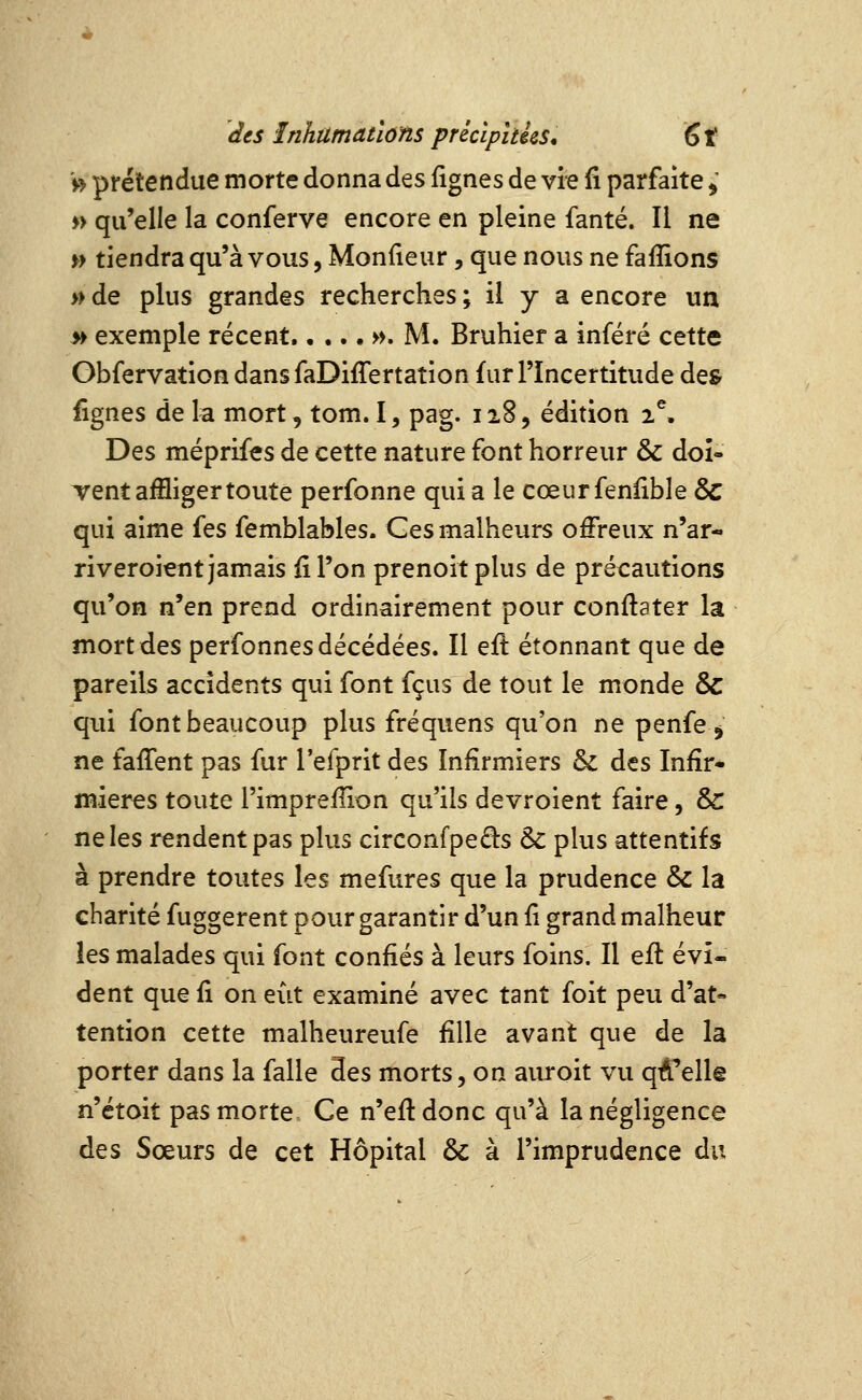 V> prétendue morte donna des fignes de vie fi parfaite ^ » qu'elle la conferve encore en pleine fanté. Il ne » tiendra qu'à vous, Monfieur, que nous ne faflions » de plus grandes recherches ; il y a encore un » exemple récent w. M. Bruhier a inféré cette GbfervatioH dans faDiffertation fur l'Incertitude de& fignes de la mort, tom. I, pag. ii8, édition 2% Des méprifes de cette nature font horreur & doî- Tent affliger toute perfonne quia le cœurfenfible & qui aime {qs femblables. Ges malheurs offreux n'ar- riveroient jamais fi l'on prenoitplus de précautions qu'on n'en prend ordinairement pour confiater la mort des perfonnes décédées. Il efi étonnant que de pareils accidents qui font fçus de tout le monde & qui font beaucoup plus fréquens qu'on ne penfe ^ ne fafient pas fur l'efprit des Infirmiers & des Infir- mières toute l'impreflion qu'ils devroient faire, &: ne les rendent pas plus circonfpeds & plus attentifs à prendre toutes les mefures que la prudence & la charité fuggerent pour garantir d'un fi grand malheur les malades qui font confiés à leurs foins. Il eft évi- dent que fi on eut examiné avec tant foit peu d'at- tention cette malheureufe fille avant que de la porter dans la falle 3es morts, on auroit vu qA'elle n'étoit pas morte Ce n'efldonc qu'à la négligence des Sœurs de cet Hôpital & à l'imprudence du